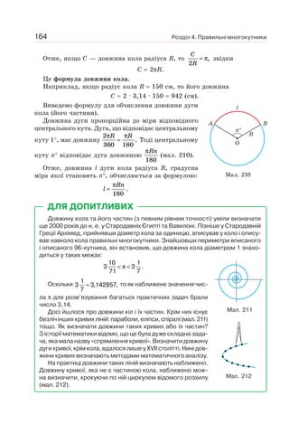 Розділ 4. Правильні многокутники164
Отже, якщо C — довжина кола радіуса R, то
C
R2
= π, звідки
C = 2πR.
Це формула довжини кола.
Наприклад, якщо радіус кола R = 150 см, то його довжина
C ≈ 2 · 3,14 · 150 = 942 (см).
Виведемо формулу для обчислення довжини дуги
кола (його частини).
Довжина дуги пропорційна до міри відповідного
центрального кута. Дуга, що відповідає центральному
куту 1°, має довжину
2
360 180
π πR R
= . Тоді центральному
куту n° відповідає дуга довжиною
πRn
180
(мал. 210).
Отже, довжина l дуги кола радіуса R, градусна
міра якої становить n°, обчислюється за формулою:
l
Rn
=
π
180
.
Довжину кола та його частин (з певним рівнем точності) уміли визначати
ще 2000 років до н. е. у Стародавніх Єгипті та Вавилоні. Пізніше у Стародавній
Греції Архімед, прийнявши діаметр кола за одиницю, вписував у коло і опису-
вав навколо кола правильні многокутники. Знайшовши периметри вписаного
і описаного 96-кутника, він встановив, що довжина кола діаметром 1 знахо-
диться у таких межах:
3
10
71
3
1
7
< <π .
Оскільки 3
1
7
3 142857≈ , , то як наближене значення чис-
ла π для розв’язування багатьох практичних задач брали
число 3,14.
Досі йшлося про довжини кіл і їх частин. Крім них існує
безліч інших кривих ліній: параболи, еліпси, спіралі (мал. 211)
тощо. Як визначати довжини таких кривих або їх частин?
З історії математики відомо, що це була дуже складна зада-
ча, яка мала назву «спрямлення кривої». Визначити довжину
дуги кривої, крім кола, вдалося лише у XVII столітті. Нині дов-
жини кривих визначають методами математичного аналізу.
На практиці довжини таких ліній визначають наближено.
Довжину кривої, яка не є частиною кола, наближено мож-
на визначити, крокуючи по ній циркулем відомого розхилу
(мал. 212).
ДЛЯ ДОПИТЛИВИХ
Мал. 211
Мал. 212
Мал. 210
l
A B
R
O
n°
 