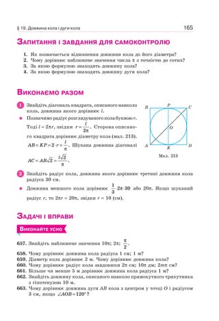 165
ЗАПИТАННЯ І ЗАВДАННЯ ДЛЯ САМОКОНТРОЛЮ
1. Як позначається відношення довжини кола до його діаметра?
2. Чому дорівнює наближене значення числа π з точністю до сотих?
3. За якою формулою знаходять довжину кола?
4. За якою формулою знаходять довжину дуги кола?
ВИКОНАЄМО РАЗОМ
1 Знайдіть діагональ квадрата, описаного навколо
кола, довжина якого дорівнює l.
Позначимо радіус розглядуваного кола буквою r.
Тоді l = 2πr, звідки r
l
=
2π
. Сторона описано-
го квадрата дорівнює діаметру кола (мал. 213).
AB KP r
l
= = ⋅ =2
π
. Шукана довжина діагоналі
AC AB
l
= =2
2
π
.
2 Знайдіть радіус кола, довжина якого дорівнює третині довжини кола
радіуса 30 см.
Довжина меншого кола дорівнює
1
3
2 30⋅ ⋅π або 20π. Якщо шуканий
радіус r, то 2πr = 20π, звідки r = 10 (см).
ЗАДАЧІ І ВПРАВИ
ВИКОНАЙТЕ УСНО
657. Знайдіть наближене значення 10π; 2π;
π
2
.
658. Чому дорівнює довжина кола радіуса 1 см; 1 м?
659. Діаметр кола дорівнює 2 м. Чому дорівнює довжина кола?
660. Чому дорівнює радіус кола завдовжки 2π см; 10π дм; 2mπ см?
661. Більше чи менше 5 м дорівнює довжина кола радіуса 1 м?
662. Знайдіть довжину кола, описаного навколо прямокутного трикутника
з гіпотенузою 10 м.
663. Чому дорівнює довжина дуги AB кола з центром у точці O і радіусом
3 см, якщо ∠ = °AOB 120 ?
Мал. 213
B P
KA
C
D
O
§ 19. Довжина кола і дуги кола
 