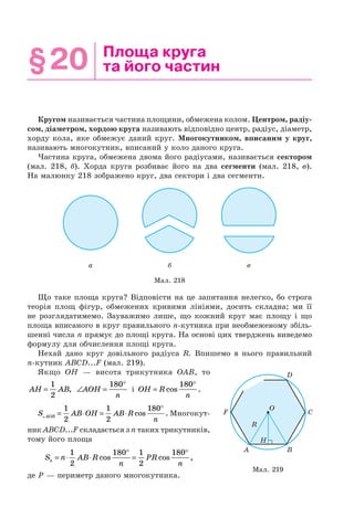§20 Площа круга
та його частин
Кругом називається частина площини, обмежена колом. Центром, радіу-
сом, діаметром, хордою круга називають відповідно центр, радіус, діаметр,
хорду кола, яке обмежує даний круг. Многокутником, вписаним у круг,
називають многокутник, вписаний у коло даного круга.
Частина круга, обмежена двома його радіусами, називається сектором
(мал. 218, б). Хорда круга розбиває його на два сегменти (мал. 218, в).
На малюнку 218 зображено круг, два сектори і два сегменти.
Мал. 218
а б в
Що таке площа круга? Відповісти на це запитання нелегко, бо строга
теорія площ фігур, обмежених кривими лініями, досить складна; ми її
не розглядатимемо. Зауважимо лише, що кожний круг має площу і що
площа вписаного в круг правильного n-кутника при необмеженому збіль-
шенні числа n прямує до площі круга. На основі цих тверджень виведемо
формулу для обчислення площі круга.
Нехай дано круг довільного радіуса R. Впишемо в нього правильний
n-кутник ABCD...F (мал. 219).
Якщо OH — висота трикутника OAB, то
AH AB=
1
2
, ∠ =
°
AOH
n
180
і OH R
n
=
°
cos .
180
S AB OH AB R
nAOB = ⋅ = ⋅
°1
2
1
2
180
cos . Многокут-
ник ABCD...F складається з n таких трикутників,
тому його площа
S n AB R
n
PR
nn = ⋅ ⋅
°
=
°1
2
180 1
2
180
cos cos ,
де P — периметр даного многокутника.
Мал. 219
A
O
B
D
CF
R
H
 