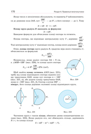 Розділ 4. Правильні многокутники170
Якщо число n нескінченно збільшувати, то периметр P наближатиметь-
ся до довжини кола 2πR, кут
180°
n
— до 0°, а його косинус — до 1. Тому
S = πR · R · 1 = πR2
.
Площу круга радіуса R знаходять за формулою
S = πR2
.
Виведемо формули для обчислення площі сектора та сегмента.
Площа сектора, що відповідає центральному куту 1°, дорівнює
πR2
360
.
Тоді центральному куту n° відповідає сектор, площа якого дорівнює
πR n2
360
.
Отже, площа сектора круга радіуса R, градусна міра якого становить n°,
обчислюється за формулою
Sсек =
πR n2
360
.
Наприклад, якщо радіус сектора OA = 9 см,
а ∠ = °AOB 120 (мал. 220), то площа цього сектора
Sсек = π π⋅ ⋅ =9
120
360
272
(см2
).
Щоб знайти площу сегмента AMB (мал. 221),
треба від площі відповідного сектора відняти пло-
щу трикутника OAB, якщо кут сектора α < 180°
(мал. 221, а), або додати площу трикутника OAB,
якщо α > 180° (мал. 221, б). Сектор з кутом 180° —
півкруг, його площа дорівнює половині площі відповідного круга.
B
A
M Oα
а
M1
B1
A1
O
б
O
r
R
Мал. 221 Мал. 222
Частиною круга є також кільце, обмежене двома концентричними ко-
лами (мал. 222). Якщо радіуси кіл, які обмежують кільце, дорівнюють
R і r, то площа кільця
S = πR2
– πr2
= π(R2
– r2
).
A
B
O9
120°
Мал. 220
 