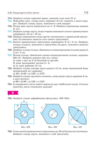 173
714. Знайдіть площу циркової арени, довжина кола якої 41 м.
715. Побудуйте круг, площа якого дорівнює 4π см2
, впишіть у нього квад-
рат. Знайдіть площу круга, вписаного в цей квадрат.
716. Площі двох кругів відносяться як 4 : 9. Знайдіть відношення довжин
їх кіл.
717. Знайдіть площу круга, якщо сторони вписаного в нього прямокутника
дорівнюють 12 см і 16 см.
718. Знайдіть відношення площ кругів: а) вписаного у правильний трикут-
ник; б) описаного навколо того самого трикутника.
719. Катети прямокутного трикутника дорівнюють 6 см і 8 см. Знайдіть
площу: а) круга, вписаного в трикутник; б) круга, описаного навколо
трикутника.
720. Знайдіть площу кільця, обмеженого концентричними колами радіусів
2 см і 5 см.
721. Площа кільця, обмеженого двома концентричними колами, дорівнює
63π см2
. Знайдіть радіуси цих кіл, якщо:
а) один з них на 3 см більший за другий;
б) вони пропорційні числам 3 і 4;
в) їх сума дорівнює 21 см.
722. Знайдіть площу сектора круга радіуса 12 см, якщо відповідний йому
центральний кут дорівнює:
а) 40°; б) 60°; в) 120°; г) 270°.
723. Знайдіть площу кругового сегмента, якщо радіус круга дорівнює 6 см,
а дуга містить:
а) 60°; б) 90°; в) 120°; г) 150°.
724. Із квадратного листа жерсті вирізали круг найбільшої площі. Скільки
відсотків листа становлять відходи?
Б
725. Знайдіть площі зафарбованих фігур (мал. 229–231).
O
r
2r
2r
O
r
a
r
r
Мал. 229 Мал. 230 Мал. 231
726. Сума катетів прямокутного трикутника на 10 см більша від гіпотенузи.
Знайдіть площу круга, вписаного в цей трикутник.
§ 20. Площа круга та його частин
 