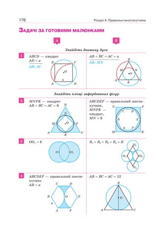 176 Розділ 4. Правильні многокутники
ЗАДАЧІ ЗА ГОТОВИМИ МАЛЮНКАМИ
A Б
Знайдіть довжину дуги
1 ABCD — квадрат
AD = a
AB; AC
AB = BC = AC = a
AB; MN
Знайдіть площі зафарбованих фігур
2 MNPK — квадрат
AB = BC = AC = 6
ABCDEF — правильний шести-
кутник,
MNPK —
квадрат,
MN = 8
3 OO1 = 8 R1 = R2 = R3 = R4 = R
4 ABCDEF — правильний шести-
кутник
AB = a
AB = BC = AC = 12
A D
B C
O
a
B
A C
M N
K
O
A C
K
N
M PO
B
M
A F
B E
C D
N
K
P
O O1
O3O1
O2
O4
A
C
F
D
E
a
OB O
A C
B
 