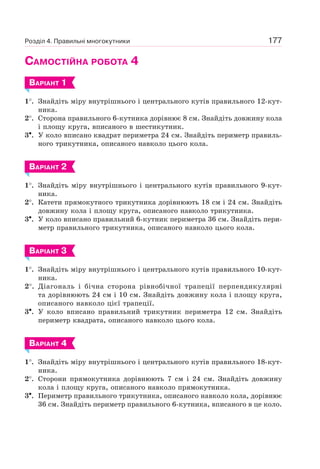 177
САМОСТІЙНА РОБОТА 4
ВАРІАНТ 1
1°. Знайдіть міру внутрішнього і центрального кутів правильного 12-кут-
ника.
2°. Сторона правильного 6-кутника дорівнює 8 см. Знайдіть довжину кола
і площу круга, вписаного в шестикутник.
3•. У коло вписано квадрат периметра 24 см. Знайдіть периметр правиль-
ного трикутника, описаного навколо цього кола.
ВАРІАНТ 2
1°. Знайдіть міру внутрішнього і центрального кутів правильного 9-кут-
ника.
2°. Катети прямокутного трикутника дорівнюють 18 см і 24 см. Знайдіть
довжину кола і площу круга, описаного навколо трикутника.
3•. У коло вписано правильний 6-кутник периметра 36 см. Знайдіть пери-
метр правильного трикутника, описаного навколо цього кола.
ВАРІАНТ 3
1°. Знайдіть міру внутрішнього і центрального кутів правильного 10-кут-
ника.
2°. Діагональ і бічна сторона рівнобічної трапеції перпендикулярні
та дорівнюють 24 см і 10 см. Знайдіть довжину кола і площу круга,
описаного навколо цієї трапеції.
3•. У коло вписано правильний трикутник периметра 12 см. Знайдіть
периметр квадрата, описаного навколо цього кола.
ВАРІАНТ 4
1°. Знайдіть міру внутрішнього і центрального кутів правильного 18-кут-
ника.
2°. Сторони прямокутника дорівнюють 7 см і 24 см. Знайдіть довжину
кола і площу круга, описаного навколо прямокутника.
3•. Периметр правильного трикутника, описаного навколо кола, дорівнює
36 см. Знайдіть периметр правильного 6-кутника, вписаного в це коло.
Розділ 4. Правильні многокутники
 
