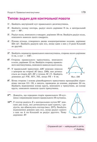 179
ТИПОВІ ЗАДАЧІ ДЛЯ КОНТРОЛЬНОЇ РОБОТИ
1°. Знайдіть внутрішній кут правильного десятикутника.
2°. Знайдіть площу сектора, радіус якого дорівнює 9 см, а центральний
кут — 80°.
3°. Радіус кола, вписаного у квадрат, дорівнює 10 см. Знайдіть радіус кола,
описаного навколо цього квадрата.
4°. Площа кільця, утвореного двома концентричними колами, дорівнює
32π см2
. Знайдіть радіуси цих кіл, якщо один з них у 3 рази більший
за другий.
5•. Знайдіть периметр правильного многокутника, сторона якого дорівнює
5 см, а кут — 156°.
6•. Сторона правильного трикутника, вписаного
в коло, дорівнює 12 см. Знайдіть сторону правиль-
ного шестикутника, описаного навколо цього кола.
7•. У правильний трикутник ABC вписано півколо
з центром на стороні AC (мал. 236), яке дотика-
ється до сторін AB і BC у точках M і N. Знайдіть
довжини дуг PM, MN, NK, якщо PK = 4 см.
8•. Бічна сторона і основа рівнобедреного трикутника пропорційні відпо-
відно числам 13 i 10, а висота, проведена до основи, дорівнює 24 см.
Знайдіть відношення площі круга, вписаного у трикутник, до площі
круга, описаного навколо цього трикутника.
9••. Доведіть, що середини сторін правильного 10-кут-
ника є вершинами іншого правильного 10-кутника.
10••. У сектор радіуса R з центральним кутом 60° впи-
сано два кола, які дотикаються одне одного, і ра-
діусів, що обмежують сектор (мал. 237). Знайдіть
відношення довжин цих кіл, якщо радіус одного
з них на 4 см більший за радіус другого. Чому
дорівнює R?
B
M
A C
KP
N
Мал. 236
Мал. 237
Розділ 4. Правильні многокутники
Справжній світ — найкращий із світів.
Г. Лейбніц
 