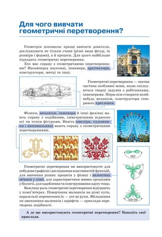 Геометрія допомагає краще вивчати довкілля,
досліджувати не тільки стани (різні види фігур, їх
розміри і форми), а й процеси. Для цього найбільше
підходять геометричні перетворення.
Хто має справу з геометричними перетворення-
ми? Насамперед науковці, інженери, архітектори,
конструктори, митці та інші.
Геометричні перетворення ви використовуєте для
побудови графіків і дослідження властивостей функцій,
для вивчення різних процесів у фізиці і валентних
зв’язків у хімії, для характеристики живих організмів
убіології,дляоздобленнятаконструюванняодягутощо.
Важливу роль геометричні перетворення відіграють
у комп’ютерах. Повертання малюнків на різні кути,
паралельні перенесення їх — усе це рухи. Збільшення
чи зменшення малюнків і шрифтів — приклади пере-
творень подібності.
Геометричні перетворення — значна
частина особливої мови, якою спілку-
ються творці задумів з робітниками,
інженерами. Перш ніж створити який-
небудь механізм, конструктори ство-
рюють креслення.
Для чого вивчати
геометричні перетворення?
А де ще використовують геометричні перетворення? Наведіть свої
приклади.
Фізики, механіки, інженери й інші фахівці ма-
ють справу з подібними, симетричними відносно
осі чи точки фігурами. Навіть ювеліри, художни-
ки і вишивальниці мають справу з геометричними
перетвореннями.
180°
120°
109°28′
 