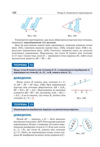 Розділ 5. Геометричні перетворення186
F1F
B B1
A1A
B
A
A1
B1
Мал. 244 Мал. 245
Геометричні перетворення, при яких зберігаються відстані між точками,
називають переміщеннями (або рухами).
Далі ми розглянемо окремі види переміщень: симетрію відносно точки
(мал. 241), симетрію відносно прямої (мал. 242), поворот (мал. 243) і па-
ралельне перенесення (мал. 244). Спочатку звернемо увагу на загальні
властивості переміщень. Пригадаємо, що точка B лежить між точками
A і C тоді і тільки тоді, коли B — внутрішня точка відрізка AC, тобто коли
виконується рівність AB + BC = AC.
ТЕОРЕМА 12
Якщо точка B лежить між точками A і C, а переміщення відображає їх
відповідно на точки B1, A1 і C1, то B1 лежить між A1 і C1.
ДОВЕДЕННЯ.
Якщо точка B лежить між точками A і C,
то AB + BC = AC (мал. 246). При переміщенні
відстані між точками зберігаються: AB = A1B1,
BC = B1C1, AC = A1C1. Підставивши ці значення
в рівність AB + BC = AC, дістанемо: A1B1 + B1C1 =
= A1C1. А це й означає, що точка B1 лежить між
точками A1 і C1.
ТЕОРЕМА 13
Переміщення відображає відрізок на рівний йому відрізок.
ДОВЕДЕННЯ.
Нехай AC — відрізок, а B — його довільна
внутрішня точка (мал. 247). Розглянемо довільне
переміщення. Згідно з теоремою 12 кожне пере-
міщення відображає точки A, C і B на такі точки
A1, C1 і B1, що точка B1 лежить між точками
A1 і C1. Отже, це переміщення кожну точку від-
різка AC відображає на деяку точку відрізка A1C1.
Мал. 246
A
A1 B1 C1
B
C
Мал. 247
C
B
X
A
C1
B1
X1
A1
 