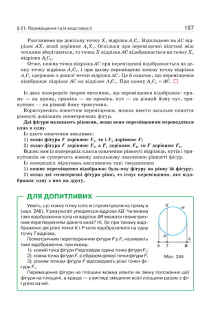 187
Розглянемо ще довільну точку X1 відрізка A1C1. Відкладемо на AC від-
різок AX, який дорівнює A1X1. Оскільки при переміщенні відстані між
точками зберігаються, то точка Х відрізка AC відображається на точку Х1
відрізка A1C1.
Отже, кожна точка відрізка AC при переміщенні відображається на де-
яку точку відрізка A1C1, і при цьому переміщенні кожну точку відрізка
A1C1 одержано з деякої точки відрізка AC. Це й означає, що переміщення
відображає відрізок AC на відрізок A1C1. При цьому A1C1 = AC.
Із двох попередніх теорем випливає, що переміщення відображає: пря-
му — на пряму, промінь — на промінь, кут — на рівний йому кут, три-
кутник — на рівний йому трикутник.
Користуючись поняттям переміщення, можна ввести загальне поняття
рівності довільних геометричних фігур.
Дві фігури називають рівними, якщо вони переміщенням переводяться
одна в одну.
Із цього означення випливає:
1) якщо фігура F дорівнює F1, то і F1 дорівнює F;
2) якщо фігура F дорівнює F1, а F1 дорівнює F2, то F дорівнює F2.
Відомі вам із попередніх класів означення рівності відрізків, кутів і три-
кутників не суперечать новому загальному означенню рівності фігур.
Із попередніх міркувань випливають такі твердження:
1) кожне переміщення відображає будь-яку фігуру на рівну їй фігуру;
2) якщо дві геометричні фігури рівні, то існує переміщення, яке відо-
бражає одну з них на другу.
Уявіть, що кожну точку кола w спроектували на пряму a
(мал. 248). У результаті утвориться відрізок AB. Чи можна
таке відображення кола на відрізок AB вважати геометрич-
ним перетворенням даного кола? Ні, бо при такому відо-
браженні дві різні точки K і P кола відобразилися на одну
точку T відрізка.
Геометричним перетворенням фігури F у F1 називають
таке відображення, при якому:
1) кожній точці фігури F відповідає єдина точка фігури F1;
2) кожна точка фігури F1 є образом деякої точки фігури F;
3) різним точкам фігури F відповідають різні точки фі-
гури F1.
Переміщення фігури на площині можна уявити як зміну положення цієї
фігури на площині, а краще — у вигляді зміщення всієї площини разом з фі-
гурою на ній.
ДЛЯ ДОПИТЛИВИХ
Мал. 248
K w
A T
P
B
a
§ 21. Переміщення та їх властивості
 