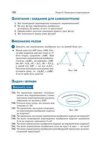 Розділ 5. Геометричні перетворення188
ЗАПИТАННЯ І ЗАВДАННЯ ДЛЯ САМОКОНТРОЛЮ
1. Які геометричні перетворення називають переміщеннями?
2. На яку фігуру переміщення відображає:
а) відрізок; б) пряму; в) кут; г) трикутник?
3. Сформулюйте загальне означення рівності двох фігур.
4. Які властивості мають рівні фігури?
ВИКОНАЄМО РАЗОМ
1 Доведіть, що переміщення відображає кут на рівний йому кут.
Нехай дано кут ABC (мал. 249). Спо-
лучимо відрізком довільні точки A і C
його сторін, одержимо ABC. Цей
трикутник переміщенням відобража-
ється на A B C1 1 1, що дорівнює ABC
(бо AB = A1B1, AC = A1C1, BC = B1C1),
а даний кут ABC — на кут A1B1C1.
Оскільки відповідні кути рівних три-
кутників рівні, то ∠ = ∠A B C ABC1 1 1 .
А це й треба було довести.
ЗАДАЧІ І ВПРАВИ
ВИКОНАЙТЕ УСНО
745. Чи правильно виражає співвідно-
шення між переміщеннями і геоме-
тричними перетвореннями діаграма,
зображена на малюнку 250?
746. Скільки існує точок, які лежать між
точками A і B?
747. Чи правильно, що кожне геометрич-
не перетворення відображає відрізок
на відрізок?
748. Чи правильно, що кожне переміщення відображає відрізок на відрізок?
749. Чи може геометричне перетворення відобразити відрізок завдовжки
2 см на відрізок завдовжки 3 см?
750. Чи може переміщення відобразити відрізок на нерівний йому відрізок?
751. Чи може переміщення відобразити коло на круг? А круг — на коло?
752. Чи може переміщення відобразити рівнобедрений трикутник на різно-
сторонній трикутник?
Мал. 249
B
A
C
A1 C1
B1
Мал. 250
переміщення
геометричні перетворення
 