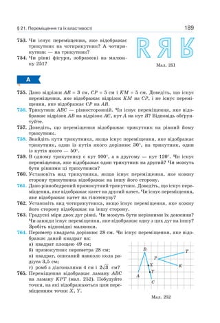 189
753. Чи існує переміщення, яке відображає
трикутник на чотирикутник? А чотири-
кутник — на трикутник?
754. Чи рівні фігури, зображені на малюн-
ку 251?
А
755. Дано відрізки AB = 3 см, CP = 5 см і KM = 5 см. Доведіть, що існує
переміщення, яке відображає відрізок KM на CP, і не існує перемі-
щення, яке відображає CP на AB.
756. Трикутник ABC — рівносторонній. Чи існує переміщення, яке відо-
бражає відрізок AB на відрізок AC, кут A на кут B? Відповідь обґрун-
туйте.
757. Доведіть, що переміщення відображає трикутник на рівний йому
трикутник.
758. Знайдіть кути трикутника, якщо існує переміщення, яке відображає
трикутник, один із кутів якого дорівнює 30°, на трикутник, один
із кутів якого — 50°.
759. В одному трикутнику є кут 100°, а в другому — кут 120°. Чи існує
переміщення, яке відображає один трикутник на другий? Чи можуть
бути рівними ці трикутники?
760. Установіть вид трикутника, якщо існує переміщення, яке кожну
сторону трикутника відображає на іншу його сторону.
761. Дано рівнобедрений прямокутний трикутник. Доведіть, що існує пере-
міщення, яке відображає катет на другий катет. Чи існує переміщення,
яке відображає катет на гіпотенузу?
762. Установіть вид чотирикутника, якщо існує переміщення, яке кожну
його сторону відображає на іншу сторону.
763. Градусні міри двох дуг рівні. Чи можуть бути нерівними їх довжини?
Чи завжди існує переміщення, яке відображає одну з цих дуг на іншу?
Зробіть відповідні малюнки.
764. Периметр квадрата дорівнює 28 см. Чи існує переміщення, яке відо-
бражає даний квадрат на:
а) квадрат площею 49 см;
б) прямокутник периметра 28 см;
в) квадрат, описаний навколо кола ра-
діуса 3,5 см;
г) ромб з діагоналями 4 см і 2 3 см?
765. Переміщення відображає ламану ABC
на ламану KPT (мал. 252). Побудуйте
точки, на які відображаються цим пере-
міщенням точки X, Y.
Мал. 251
Мал. 252
B
P
K
T
A
C
X
Y
§ 21. Переміщення та їх властивості
 