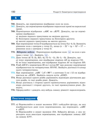 Розділ 5. Геометричні перетворення190
Б
766. Доведіть, що переміщення відображає коло на коло.
767. Доведіть, що переміщення відображає паралельні прямі на паралельні
прямі.
768. Переміщення відображає ABC на KPT. Доведіть, що це перемі-
щення відображає:
а) медіани першого трикутника на медіани другого;
б) бісектриси першого трикутника на бісектриси другого;
в) висоти першого трикутника на висоти другого.
769. При переміщенні точка O відображається на точку O1(–4; 5). Запишіть
рівняння кола з центром у точці O1, якщо (х – 2)2
+ (y + 3)2
= 17 —
рівняння кола з центром у точці O.
770. Відкрита задача. Переміщення відображає коло ... на коло з цен-
тром у точці ... . Знайдіть ... .
771. Дано точки A(–3; 2), B(1; 4), C(–5; –1), D(–1; –3). Доведіть, що:
а) існує переміщення, яке відображає відрізок AB на відрізок CD;
б) не існує переміщення, яке відображає відрізок AC на відрізок BD.
772. Ромб ABCD з периметром 20 см і кутом 60° при деякому переміщенні
відображається на чотирикутник MNPK. Знайдіть діагоналі й площу
цього чотирикутника.
773. При переміщенні ABC ∠ = °( )C 90 з катетами 5 см і 12 см відобра-
жається на KMN. Знайдіть синуси кутів KMN.
774. Якщо діагоналі одного ромба дорівнюють відповідно діагоналям дру-
гого ромба, то такі ромби рівні. Доведіть.
775. Якщо діагональ і сторона одного прямокутника дорівнюють відпо-
відно діагоналі і стороні другого, то такі прямокутники рівні. До-
ведіть.
776. Сформулюйте і доведіть яку-небудь ознаку рівності паралелограмів.
ПРАКТИЧНЕ ЗАВДАННЯ
777. а) Перемалюйте в зошит малюнок 253 і побудуйте фігуру, на яку
відображається дане коло переміщенням, що переводить ABC
в KPT.
б) Перемалюйте в зошит малюнок 254. Зобразіть фігуру, у яку пе-
реходить коло внаслідок переміщення, яке відображає ламану ABC
на ламану KPT.
 