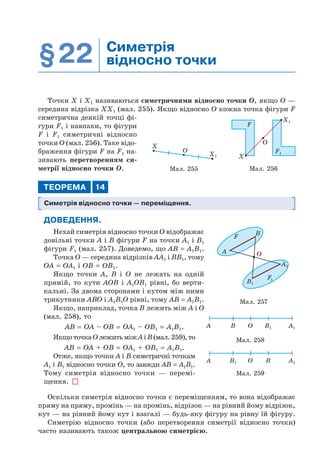 §22 Симетрія
відносно точки
Точки Х і Х1 називаються симетричними відносно точки O, якщо O —
середина відрізка ХХ1 (мал. 255). Якщо відносно O кожна точка фігури F
симетрична деякій точці фі-
гури F1 і навпаки, то фігури
F і F1 симетричні відносно
точки O (мал. 256). Таке відо-
браження фігури F на F1 на-
зивають перетворенням си-
метрії відносно точки O.
ТЕОРЕМА 14
Симетрія відносно точки — переміщення.
ДОВЕДЕННЯ.
Нехай симетрія відносно точки O відображає
довільні точки A і B фігури F на точки A1 і B1
фігури F1 (мал. 257). Доведемо, що AB = A1B1.
Точка O — середина відрізків AA1 і BB1, тому
OA = OA1 і OB = OB1.
Якщо точки A, B і O не лежать на одній
прямій, то кути AOB і A1OB1 рівні, бо верти-
кальні. За двома сторонами і кутом між ними
трикутники ABO і A1B1O рівні, тому AB = A1B1.
Якщо, наприклад, точка B лежить між A і O
(мал. 258), то
AB = OA – OB = OA1 – OB1 = A1B1.
ЯкщоточкаOлежитьміжAіB(мал.259),то
AB = OA + OB = OA1 + OB1 = A1B1.
Отже, якщо точки A і B симетричні точкам
A1 і B1 відносно точки O, то завжди AB = A1B1.
Тому симетрія відносно точки — перемі-
щення.
Оскільки симетрія відносно точки є переміщенням, то вона відображає
пряму на пряму, промінь — на промінь, відрізок — на рівний йому відрізок,
кут — на рівний йому кут і взагалі — будь-яку фігуру на рівну їй фігуру.
Симетрію відносно точки (або перетворення симетрії відносно точки)
часто називають також центральною симетрією.
X
O
X1
Мал. 255 Мал. 256
F1
X1
X
O
F
Мал. 257
A
F
B
O
F1
A1
B1
Мал. 258
A B O B1 A1
Мал. 259
A B1 O B A1
 