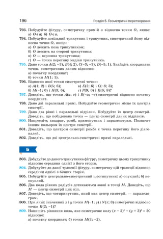 Розділ 5. Геометричні перетворення196
793. Побудуйте фігуру, симетричну прямій а відносно точки O, якщо:
а) O a∉ ; б) O a∈ .
794. Побудуйте довільний трикутник і трикутник, симетричний йому від-
носно точки O, якщо:
а) O лежить поза трикутником;
б) O лежить на стороні трикутника;
в) O — вершина трикутника;
г) O — точка перетину медіан трикутника.
795. Дано точки A(2; –3), B(4; 2), C(–3; –3), D(–5; 1). Знайдіть координати
точок, симетричних даним відносно:
а) початку координат;
б) точки M(1; 1).
796. Відносно якої точки симетричні точки:
а) A(1; 2) і B(5; 6); в) E(2; 6) і C(–8; 3);
б) M(–1; 0) і H(3; 6); г) P(9; 0) і K(6; 8)?
797. Доведіть, що точки A(a; c) і B(–a; –c) симетричні відносно початку
координат.
798. Дано дві паралельні прямі. Побудуйте геометричне місце їх центрів
симетрії.
799. Дано два рівні і паралельні відрізки. Побудуйте їх центр симетрії.
Доведіть, що побудована точка — центр симетрії даних відрізків.
800. Накресліть квадрат, ромб, прямокутник і паралелограм. Позначте
іншим кольором їх центри симетрії.
801. Доведіть, що центром симетрії ромба є точка перетину його діаго-
налей.
802. Доведіть, що дві центрально-симетричні прямі паралельні.
Б
803. Добудуйте до даного трикутника фігуру, симетричну цьому трикутнику
відносно середини однієї з його сторін.
804. Добудуйте до даної трапеції фігуру, симетричну цій трапеції відносно
середини однієї з бічних сторін.
805. Побудуйте центрально-симетричний шестикутник: а) опуклий; б) не-
опуклий.
806. Два кола рівних радіусів дотикаються зовні в точці M. Доведіть, що
M — центр симетрії цих кіл.
807. Доведіть, що чотирикутник, який має центр симетрії, — паралело-
грам.
808. При яких значеннях х і y точки M(–1; y) і N(x; 3) симетричні відносно
точки K(2; –1)?
809. Напишіть рівняння кола, яке симетричне колу (х – 2)2
+ (y + 3)2
= 20
відносно:
а) початку координат; б) точки M(3; –2).
 