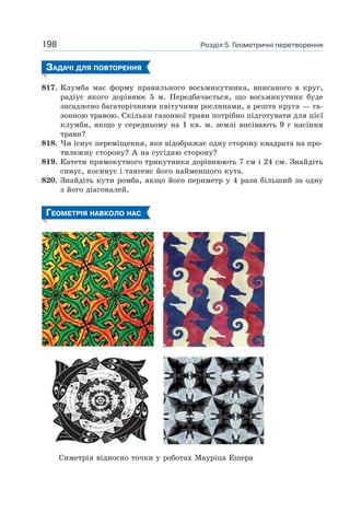 Розділ 5. Геометричні перетворення198
ЗАДАЧІ ДЛЯ ПОВТОРЕННЯ
817. Клумба має форму правильного восьмикутника, вписаного в круг,
радіус якого дорівнює 5 м. Передбачається, що восьмикутник буде
засаджено багаторічними квітучими рослинами, а решта круга — га-
зонною травою. Скільки газонної трави потрібно підготувати для цієї
клумби, якщо у середньому на 1 кв. м. землі висівають 9 г насіння
трави?
818. Чи існує переміщення, яке відображає одну сторону квадрата на про-
тилежну сторону? А на сусідню сторону?
819. Катети прямокутного трикутника дорівнюють 7 см і 24 см. Знайдіть
синус, косинус і тангенс його найменшого кута.
820. Знайдіть кути ромба, якщо його периметр у 4 рази більший за одну
з його діагоналей.
ГЕОМЕТРІЯ НАВКОЛО НАС
Симетрія відносно точки у роботах Мауріца Ешера
 