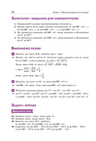 Розділ 1. Метод координат на площині20
ЗАПИТАННЯ І ЗАВДАННЯ ДЛЯ САМОКОНТРОЛЮ
1. Сформулюйте основну тригонометричну тотожність.
2. Якими мають бути праві частини тотожностей: а) sin 90° −( ) =α ...;
б) cos 90° −( ) =α ...; в) sin 180° −( ) =α ...; г) cos 180° −( ) =α ...?
3. Як змінюється значення sin ,90° −( )α якщо значення α збільшувати
від 0° до 90°?
4. Як змінюється значення cos ,180° −( )α якщо значення α збільшувати
від 0° до 90°?
ВИКОНАЄМО РАЗОМ
1 Знаючи, що cos , ,α = 0 6 знайдіть sin α і tg .α
Відомо, що sin cos .2 2
1α α+ = Оскільки синус кожного кута α, якщо
0 180° ≤ ≤ °α , є число додатне, то sin cos .α α= −1 2
Якщо cos , ,α = 0 6 то sin , , , ,α = − = =1 0 6 0 64 0 82
а tg
sin
cos
,
,
.α
α
α
= = =
0 8
0 6
1
1
3
Отже, sin , ,α = 0 8 tg .α =1
1
3
2 Доведіть, що коли α ≠ °0 , то sin :cos .α α90 1° −( ) =
cos sin .90° −( ) =α α Тому sin :cos sin :sin .α α α α90 1° −( ) = =
3 Обчисліть значення виразу sin 77° ⋅ cos 13° – sin 167° ⋅ cos 77°.
sin77° ⋅ cos13° – sin167° ⋅ cos77° = sin(90° – 13°) ⋅ cos13° + sin(180°–13°) ×
× cos (90° – 13°) = cos 13° ⋅ cos 13° + sin 13° ⋅ sin 13° = cos2
13° + sin2
13° = 1.
ЗАДАЧІ І ВПРАВИ
ВИКОНАЙТЕ УСНО
46. Знайдіть cos α і sin α , якщо tg .α =1
47. Знайдіть sin ,α якщо cos , .α = −0 5
48. Знаючи, що cos , ,α = 0 7 знайдіть:
а) sin ;90° −( )α б) cos ;180° −( )α в) cos .90° −( )α
49. Спростіть: а) sin (180° – 35°); б) cos (180° – 43°); в) tg (180° – 20°);
г) sin (90° – 23°); ґ) cos (90° – 27°); д) tg (90° – 14°).
 