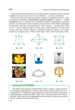 Розділ 5. Геометричні перетворення200
З доведеної теореми випливає, що перетворення симетрії відносно прямої
відображає пряму на пряму, будь-яку фігуру — на рівну їй фігуру.
Якщо при симетрії відносно прямої l фігура F відображається на себе,
таку фігуру називають симетричною відносно прямої, а пряму l — віссю
симетрії фігури F. Наприклад, рівнобічна трапеція симетрична відносно
прямої, що проходить через середини її основ (мал. 273). Ромб, відмінний
від квадрата, має дві осі симетрії (мал. 274), квадрат — чотири (мал. 275),
а коло — безліч. Правильний n-кутник має n осей симетрії. Усі вони про-
ходять через його центр. Фігури, симетричні відносно прямої, часто тра-
пляються в природі (мал. 276), техніці (мал. 277) і мистецтві (мал. 278).
A
B C
l
D
A C
B
D
CB
A D
Мал. 273 Мал. 274 Мал. 275
Мал. 276 Мал. 277 Мал. 278
Дві симетричні відносно прямої фігури рівні і лежать в одній площині.
А чи завжди, переміщаючи їх тільки в цій площині, можна сумістити їх на-
кладанням? Ні. Наприклад, два симетричні відносно прямої прямокутні
нерівнобедрені трикутники ABC і A1B1C1 рівні. Але щоб сумістити їх накла-
данням, треба один із них перевернути іншим боком, а для цього винести
його з площини в простір (мал. 279).
ДЛЯ ДОПИТЛИВИХ
 