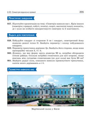205
ПРАКТИЧНЕ ЗАВДАННЯ
857. Підготуйте презентацію на тему «Симетрія навколо нас». Крім іншого
(симетрія у природі, побуті, техніці, спорті, мистецтві тощо), покажіть,
де і коли ви особисто використовуєте симетрію та її властивості.
ЗАДАЧІ ДЛЯ ПОВТОРЕННЯ
858. Побудуйте квадрат зі стороною 3 см і квадрат, симетричний йому
відносно деякої точки O. Знайдіть периметр і площу побудованого
квадрата.
859. Периметр трикутника дорівнює 2p. Знайдіть його сторони, якщо вони
пропорційні числам 3, 4 і 5.
860. Ділянку, що має форму круга діаметра 90 м, потрібно обгородити
сіткою рабиця. Скільки потрібно стовпчиків для цієї огорожі, якщо
відстань між сусідніми стовпчиками (по дузі кола) має бути 90 см?
861. Знайдіть радіус кола, описаного навколо прямокутного трикутника,
катети якого дорівнюють a і b.
ГЕОМЕТРІЯ НАВКОЛО НАС
Маріїнський палац у Києві
§ 23. Симетрія відносно прямої
 