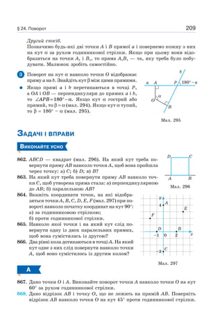 209
Другий спосіб.
Позначимо будь-які дві точки A і B прямої a і повернемо кожну з них
на кут α за рухом годинникової стрілки. Якщо при цьому вони відо-
бразяться на точки A1 і B1, то пряма A1B1 — та, яку треба було побу-
дувати. Малюнок зробіть самостійно.
3 Поворот на кут α навколо точки O відображає
пряму a на b. Знайдіть кут β між цими прямими.
Якщо прямі a і b перетинаються в точці P,
а OA і OB — перпендикуляри до прямих a і b,
то ∠ = ° −APB 180 α. Якщо кут α гострий або
прямий, то β = α (мал. 294). Якщо кут α тупий,
то β = 180° – α (мал. 295).
ЗАДАЧІ І ВПРАВИ
ВИКОНАЙТЕ УСНО
862. ABCD — квадрат (мал. 296). На який кут треба по-
вернути пряму AB навколо точки A, щоб вона пройшла
через точку: а) C; б) D; в) B?
863. На який кут треба повернути пряму AB навколо точ-
ки C, щоб утворена пряма стала: а) перпендикулярною
до AB; б) паралельною AB?
864. Вкажіть координати точок, на які відобра-
зяться точки A, B, C, D, E, F (мал. 297) при по-
вороті навколо початку координат на кут 90°:
а) за годинниковою стрілкою;
б) проти годинникової стрілки.
865. Навколо якої точки і на який кут слід по-
вернути одну із двох паралельних прямих,
щоб вона сумістилась із другою?
866. Два рівні кола дотикаються в точці A. На який
кут одне з них слід повернути навколо точки
A, щоб воно сумістилось із другим колом?
А
867. Дано точки O і A. Виконайте поворот точки A навколо точки O на кут
60° за рухом годинникової стрілки.
868. Дано відрізок AB і точку O, що не лежить на прямій AB. Поверніть
відрізок AB навколо точки O на кут 45° проти годинникової стрілки.
α
P
b
180°–aAa
O
B
Мал. 295
Мал. 296
A
D
B
C
Мал. 297
F
A
E
B
C
D
y
x
4
–3
–1 0 2
§ 24. Поворот
 
