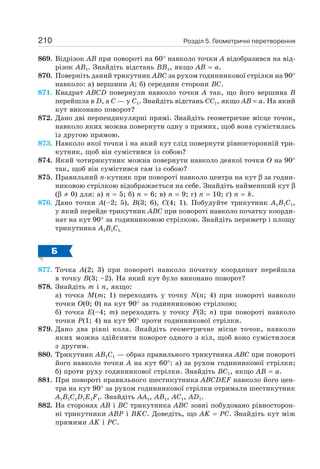 Розділ 5. Геометричні перетворення210
869. Відрізок AB при повороті на 60° навколо точки A відобразився на від-
різок AB1. Знайдіть відстань BB1, якщо AB = a.
870. Поверніть даний трикутник ABC за рухом годинникової стрілки на 90°
навколо: а) вершини A; б) середини сторони BC.
871. Квадрат ABCD повернули навколо точки A так, що його вершина B
перейшла в D, а C — у C1. Знайдіть відстань CC1, якщо AB = a. На який
кут виконано поворот?
872. Дано дві перпендикулярні прямі. Знайдіть геометричне місце точок,
навколо яких можна повернути одну з прямих, щоб вона сумістилась
із другою прямою.
873. Навколо якої точки і на який кут слід повернути рівносторонній три-
кутник, щоб він сумістився із собою?
874. Який чотирикутник можна повернути навколо деякої точки O на 90°
так, щоб він сумістився сам із собою?
875. Правильний n-кутник при повороті навколо центра на кут β за годин-
никовою стрілкою відображається на себе. Знайдіть найменший кут β
(β ≠ 0) для: а) n = 5; б) n = 6; в) n = 9; г) n = 10; ґ) n = k.
876. Дано точки A(–2; 5), B(3; 6), C(4; 1). Побудуйте трикутник A1B1C1,
у який перейде трикутник ABC при повороті навколо початку коорди-
нат на кут 90° за годинниковою стрілкою. Знайдіть периметр і площу
трикутника A1B1C1.
Б
877. Точка A(2; 3) при повороті навколо початку координат перейшла
в точку B(3; –2). На який кут було виконано поворот?
878. Знайдіть m і n, якщо:
а) точка M(m; 1) переходить у точку N(n; 4) при повороті навколо
точки O(0; 0) на кут 90° за годинниковою стрілкою;
б) точка E(–4; m) переходить у точку F(3; n) при повороті навколо
точки P(1; 4) на кут 90° проти годинникової стрілки.
879. Дано два рівні кола. Знайдіть геометричне місце точок, навколо
яких можна здійснити поворот одного з кіл, щоб воно сумістилося
з другим.
880. Трикутник AB1C1 — образ правильного трикутника ABC при повороті
його навколо точки A на кут 60°: а) за рухом годинникової стрілки;
б) проти руху годинникової стрілки. Знайдіть BC1, якщо AB = a.
881. При повороті правильного шестикутника ABCDEF навколо його цен-
тра на кут 90° за рухом годинникової стрілки отримали шестикутник
A1B1C1D1E1F1. Знайдіть AA1, AB1, AC1, AD1.
882. На сторонах AB і BC трикутника ABC зовні побудовано рівносторон-
ні трикутники ABP і BKC. Доведіть, що AK = PC. Знайдіть кут між
прямими AK і PC.
 