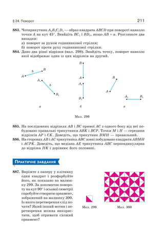 211
883. Чотирикутник A1B1C1D1 — образ квадрата ABCD при повороті навколо
точки A на кут 45°. Знайдіть BC1 і BD1, якщо AB = a. Розгляньте два
випадки:
а) поворот за рухом годинникової стрілки;
б) поворот проти руху годинникової стрілки.
884. Дано два рівні відрізки (мал. 298). Знайдіть точку, поворот навколо
якої відображає один із цих відрізків на другий.
Мал. 298
а б в
A
b
b
A1
B1
B
B
A
B1
A1
A
B
B1A1
885. На послідовних відрізках AB і BC прямої AC з одного боку від неї по-
будовано правильні трикутники ABK і BCP. Точки M і H — середини
відрізків AP і CK. Доведіть, що трикутник BMH — правильний.
886. На сторонах AB і AC трикутника ABC зовні побудовано квадрати ABMH
і ACPK. Доведіть, що медіана AE трикутника ABC перпендикулярна
до відрізка HK і дорівнює його половині.
ПРАКТИЧНЕ ЗАВДАННЯ
887. Виріжте з паперу у клітинку
один квадрат і розфарбуйте
його, як показано на малюн-
ку 299. За допомогою поворо-
ту на кут 90° і осьової симетрії
спробуйте створити орнамент,
зображений на малюнку 300.
Із якого перетворення слід по-
чати? Який інший мотив і пе-
ретворення можна викорис-
тати, щоб отримати схожий
орнамент?
Мал. 299 Мал. 300
§ 24. Поворот
 
