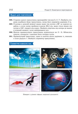 Розділ 5. Геометричні перетворення212
ЗАДАЧІ ДЛЯ ПОВТОРЕННЯ
888. Сторони одного трикутника пропорційні числам 3, 5 і 7. Знайдіть сто-
рони подібного йому трикутника, якщо його периметр дорівнює 3 м.
889. З катера в деякий момент видно маяк під кутом в 30° за курсом ко-
рабля, а коли катер пройшов курсом 20,4 км, маяк стало видно під
кутом в 135° ліворуч від курсу. Знайдіть відстань від катера до маяка
в кожний момент, коли вимірювався кут.
890. Катети прямокутного трикутника відносяться як 2 : 3. Обчисліть
синуси, косинуси і тангенси його гострих кутів.
891. Прямокутний трикутник, один із катетів якого дорівнює n, вписано
в коло радіуса r. Знайдіть периметр трикутника.
ГЕОМЕТРІЯ НАВКОЛО НАС
Поворот у різних сферах людської діяльності
 
