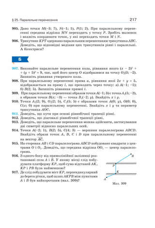217
905. Дано точки M(–3; 7), N(–1; 1), P(1; 2). При паралельному перене-
сенні середина відрізка MN переходить у точку P. Зробіть малюнок
і вкажіть координати точок, у які переходять точки M і N.
906. Трикутник KPT одержано паралельним перенесенням трикутника ABC.
Доведіть, що відповідні медіани цих трикутників рівні і паралельні.
А бісектриси?
Б
907. Виконайте паралельне перенесення кола, рівняння якого (х – 2)2
+
+ (y + 5)2
= 9, так, щоб його центр O відобразився на точку O1(3; –2).
Запишіть рівняння утвореного кола.
908. При паралельному перенесенні пряма a, рівняння якої 2х + y = 5,
відображається на пряму l, що проходить через точку: а) A(–1; –1);
б) B(2; 5). Запишіть рівняння прямої l.
909. При паралельному перенесенні образом точки A(–1; 3) є точка A1(5; –2),
а образом точки B(х; –3) — точка B1(–2; y). Знайдіть х і y.
910. Точки A1(2; 9), O1(2; 5), C1(5; 5) є образами точок A(0; y), O(0; 0),
C(х; 0) при паралельному перенесенні. Знайдіть х і y та периметр
трикутника AOC.
911. Доведіть, що кути при основі рівнобічної трапеції рівні.
912. Доведіть, що діагоналі рівнобічної трапеції рівні.
913. Доведіть, що паралельне перенесення можна здійснити, застосувавши
дві симетрії відносно паралельних осей.
914. Точки A(–2; 1), B(2; 5), C(4; 3) — вершини паралелограма ABCD.
Знайдіть образи точок A, B, C і D при паралельному перенесенні
на вектор AC.
915. На сторонах AB і CD паралелограма ABCD побудовано квадрати з цен-
трами O і O1. Доведіть, що середина відрізка OO1 — центр паралело-
грама.
916. З одного боку від прямолінійної залізниці роз-
ташовані села A і B. У якому місці слід побу-
дувати платформу KP, щоб сума відстаней AK,
KP і PB була найменшою?
917. Де слід побудувати міст KP, перпендикулярний
до берега річки, щоб шлях AKPB між пунктами
A і B був найкоротшим (мал. 309)? A
K
P
B
Мал. 309
§ 25. Паралельне перенесення
 
