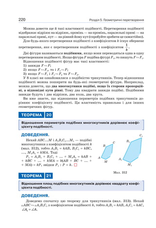 Розділ 5. Геометричні перетворення220
Можна довести ще й такі властивості подібності. Перетворення подібності
відображає відрізок на відрізок, промінь — на промінь, паралельні прямі — на
паралельні прямі, кут — на рівний йому кут (спробуйте зробити це самостійно).
Для будь-якого перетворення подібності з коефіцієнтом k існує обернене
перетворення, яке є перетворенням подібності з коефіцієнтом
1
k
.
Дві фігури називаються подібними, якщо вони переводяться одна в одну
перетворенням подібності. Якщо фігура F подібна фігурі F1, то пишуть F F1.
Відношення подібності фігур має такі властивості:
1) завжди F F;
2) якщо F F1, то і F1 F;
3) якщо F F1 і F1 F2 то F F2.
У 8 класі ви ознайомилися з подібністю трикутників. Тепер відношення
подібності можна поширити на будь-які геометричні фігури. Наприклад,
можна довести, що два многокутники подібні, якщо їх сторони пропорцій-
ні, а відповідні кути рівні. Тому два квадрати завжди подібні. Подібними
завжди будуть і два відрізки, два кола, два круга.
Ви вже знаєте, що відношення периметрів подібних трикутників до-
рівнює коефіцієнту подібності. Ця властивість правильна і для інших
геометричних фігур.
ТЕОРЕМА 20
Відношення периметрів подібних многокутників дорівнює коефі-
цієнту подібності.
ДОВЕДЕННЯ.
Нехай ABC...M і A1B1C1...M1 — подібні
многокутники з коефіцієнтом подібності k
(мал. 312), тобто A1B1 = kAB, B1C1 = kBC,
..., M1A1 = kMA. Тоді
P1 = A1B1 + B1C1 + ... + M1A1 = kAB +
+ kBC + ... + kMA = k(AB + BC + ... +
+ MA) = kP, звідки P1 : P = k.
ТЕОРЕМА 21
Відношення площ подібних многокутників дорівнює квадрату коефі-
цієнта подібності.
ДОВЕДЕННЯ.
Доведемо спочатку цю теорему для трикутників (мал. 313). Нехай
ABC A1B1C1 з коефіцієнтом подібності k, тобто A1B1 = kAB, A1C1 = kAC,
∠ = ∠A A1 .
B1
C1
A1
M1
A
B
C
M
Мал. 312
 