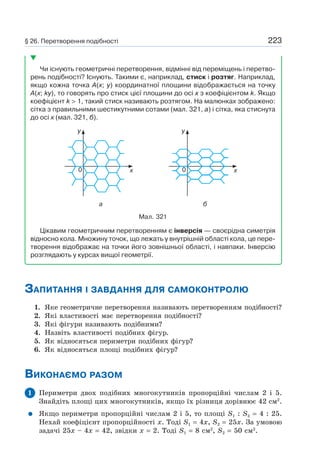 223
Чи існують геометричні перетворення, відмінні від переміщень і перетво-
рень подібності? Існують. Такими є, наприклад, стиск і розтяг. Наприклад,
якщо кожна точка A(x; y) координатної площини відображається на точку
A(x; ky), то говорять про стиск цієї площини до осі х з коефіцієнтом k. Якщо
коефіцієнт k > 1, такий стиск називають розтягом. На малюнках зображено:
сітка з правильними шестикутними сотами (мал. 321, а) і сітка, яка стиснута
до осі х (мал. 321, б).
Мал. 321
y
x0
а
y
x0
б
Цікавим геометричним перетворенням є інверсія — своєрідна симетрія
відносно кола. Множину точок, що лежать у внутрішній області кола, це пере-
творення відображає на точки його зовнішньої області, і навпаки. Інверсію
розглядають у курсах вищої геометрії.
ЗАПИТАННЯ І ЗАВДАННЯ ДЛЯ САМОКОНТРОЛЮ
1. Яке геометричне перетворення називають перетворенням подібності?
2. Які властивості має перетворення подібності?
3. Які фігури називають подібними?
4. Назвіть властивості подібних фігур.
5. Як відносяться периметри подібних фігур?
6. Як відносяться площі подібних фігур?
ВИКОНАЄМО РАЗОМ
1 Периметри двох подібних многокутників пропорційні числам 2 і 5.
Знайдіть площі цих многокутників, якщо їх різниця дорівнює 42 см2
.
Якщо периметри пропорційні числам 2 і 5, то площі S1 : S2 = 4 : 25.
Нехай коефіцієнт пропорційності х. Тоді S1 = 4x, S2 = 25x. За умовою
задачі 25х – 4x = 42, звідки х = 2. Тоді S1 = 8 см2
, S2 = 50 см2
.
§ 26. Перетворення подібності
 