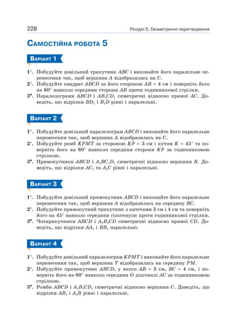 Розділ 5. Геометричні перетворення228
САМОСТІЙНА РОБОТА 5
ВАРІАНТ 1
1°. Побудуйте довільний трикутник ABC і виконайте його паралельне пе-
ренесення так, щоб вершина A відобразилась на C.
2°. Побудуйте квадрат ABCD за його стороною AB = 4 см і поверніть його
на 60° навколо середини сторони AB проти годинникової стрілки.
3•. Паралелограми ABCD і AB1CD1 симетричні відносно прямої AC. До-
ведіть, що відрізки BD1 і B1D рівні і паралельні.
ВАРІАНТ 2
1°. Побудуйте довільний паралелограм ABCD і виконайте його паралельне
перенесення так, щоб вершина A відобразилась на C.
2°. Побудуйте ромб KPMT за стороною KP = 3 см і кутом K = 45° та по-
верніть його на 60° навколо середини сторони KP за годинниковою
стрілкою.
3•. Прямокутники ABCD і A1BC1D1 симетричні відносно вершини B. До-
ведіть, що відрізки AC1 та A1C рівні і паралельні.
ВАРІАНТ 3
1°. Побудуйте довільний прямокутник ABCD і виконайте його паралельне
перенесення так, щоб вершина A відобразилась на середину BC.
2°. Побудуйте прямокутний трикутник з катетами 3 см і 4 см та поверніть
його на 45° навколо середини гіпотенузи проти годинникової стрілки.
3•. Чотирикутники ABCD і A1B1CD симетричні відносно прямої CD. До-
ведіть, що відрізки AA1 і BB1 паралельні.
ВАРІАНТ 4
1°. Побудуйте довільний паралелограм KPMT і виконайте його паралельне
перенесення так, щоб вершина T відобразилась на середину PM.
2°. Побудуйте прямокутник ABCD, у якого AB = 3 см, BC = 4 см, і по-
верніть його на 60° навколо середини O діагоналі AC за годинниковою
стрілкою.
3•. Ромби ABCD і A1B1CD1 симетричні відносно вершини C. Доведіть, що
відрізки AB1 і A1B рівні і паралельні.
 