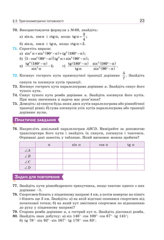 23
70. Використовуючи формули з №69, знайдіть:
а) sin ,α cos α і ctg ,α якщо tg ;α =
3
4
б) sin ,α cos α і tg ,α якщо ctg .α = 2
71. Спростіть вирази:
а) sin sin tg ;2 2 2
90 180α α α+ ° −( )+ ° −( )
б) 1 90 902 2 2
− ° −( )( ) + ° −( )cos tg sin ;α α α
в)
tg
sin
;
2
2
180
1
° −( )
−
α
α
г)
tg
tg
sin
sin
.
180 180
90
2
2
° −( )
−
° −( )
° −( )
α
α
α
α
72. Косинус гострого кута прямокутної трапеції дорівнює
5
7
. Знайдіть
синуси та косинуси кутів трапеції.
73. Косинус гострого кута паралелограма дорівнює a. Знайдіть синус його
тупого кута.
74. Синус тупого кута ромба дорівнює a. Знайдіть косинуси його кутів.
При яких значеннях а задача має розв’язки?
75. Доведіть: а) синуси будь-яких двох кутів паралелограма або рівнобічної
трапеції рівні; б) сума косинусів усіх кутів паралелограма або трапеції
дорівнює нулю.
ПРАКТИЧНЕ ЗАВДАННЯ
76. Накресліть довільний паралелограм ABCD. Виміряйте за допомогою
транспортира його кути і знайдіть їх синуси, косинуси і тангенси.
Отримані дані занесіть у таблицю. Який висновок можна зробити?
α sin α cos α tg α
∠A
∠B
∠C
∠D
ЗАДАЧІ ДЛЯ ПОВТОРЕННЯ
77. Знайдіть кути рівнобедреного трикутника, якщо тангенс одного з них
дорівнює –1.
78. Спортсмен біжить у південному напрямі 4 км, а потім повертає на північ
і біжить ще 3 км. Знайдіть: а) на якій відстані опинився спортсмен від
початкової точки; б) на який кут змістився спортсмен по відношенню
до руху у південному напрямі?
79. Сторона ромба дорівнює a, а гострий кут α. Знайдіть діагоналі ромба.
80. Знайдіть знак добутку: а) sin 146° ⋅ cos 108° ⋅ cos 67° ⋅ tg 145°;
б) tg 78° ⋅ sin 92° ⋅ sin 167° ⋅ tg 178° ⋅ cos 83°.
§ 2. Тригонометричні тотожності
 