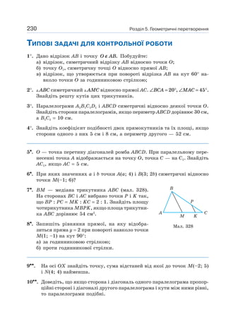 230 Розділ 5. Геометричні перетворення
ТИПОВІ ЗАДАЧІ ДЛЯ КОНТРОЛЬНОЇ РОБОТИ
1°. Дано відрізок AB і точку O AB∉ . Побудуйте:
а) відрізок, симетричний відрізку AB відносно точки O;
б) точку O1, симетричну точці O відносно прямої AB;
в) відрізок, що утворюється при повороті відрізка AB на кут 60° на-
вколо точки O за годинниковою стрілкою;
2°. ABC симетричний AMC відносно прямої AC. ∠ = °BCA 20 , ∠ = °MAC 45 .
Знайдіть решту кутів цих трикутників.
3°. Паралелограми A1B1C1D1 і ABCD симетричні відносно деякої точки O.
Знайдіть сторони паралелограмів, якщо периметр ABCD дорівнює 30 см,
а B1C1 = 10 см.
4°. Знайдіть коефіцієнт подібності двох прямокутників та їх площі, якщо
сторони одного з них 5 см і 8 см, а периметр другого — 52 см.
5•. O — точка перетину діагоналей ромба ABCD. При паралельному пере-
несенні точка А відображається на точку O, точка C — на C1. Знайдіть
AC1, якщо AC = 5 см.
6•. При яких значеннях a і b точки A(a; 4) і B(3; 2b) симетричні відносно
точки M(–1; 6)?
7•. BM — медіана трикутника ABC (мал. 328).
На сторонах BC і AC вибрано точки P і K так,
що BP : PC = MK : KC = 2 : 1. Знайдіть площу
чотирикутника MBPK, якщо площа трикутни-
ка ABC дорівнює 54 см2
.
8•. Запишіть рівняння прямої, на яку відобра-
зиться пряма y = 2 при повороті навколо точки
M(1; –1) на кут 90°:
а) за годинниковою стрілкою;
б) проти годинникової стрілки.
9••. На осі OX знайдіть точку, сума відстаней від якої до точок M(–2; 5)
і N(4; 4) найменша.
10••. Доведіть, що якщо сторона і діагональ одного паралелограма пропор-
ційні стороні і діагоналі другого паралелограма і кути між ними рівні,
то паралелограми подібні.
A C
B
KM
P
Мал. 328
 