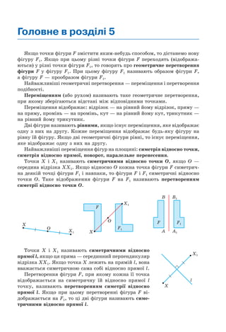 Головне в розділі 5
Якщо точки фігури F змістити яким-небудь способом, то дістанемо нову
фігуру F1. Якщо при цьому різні точки фігури F переходять (відобража-
ються) у різні точки фігури F1, то говорять про геометричне перетворення
фігури F у фігуру F1. При цьому фігуру F1 називають образом фігури F,
а фігуру F — прообразом фігури F1.
Найважливіші геометричні перетворення — переміщення і перетворення
подібності.
Переміщенням (або рухом) називають таке геометричне перетворення,
при якому зберігаються відстані між відповідними точками.
Переміщення відображає: відрізок — на рівний йому відрізок, пряму —
на пряму, промінь — на промінь, кут — на рівний йому кут, трикутник —
на рівний йому трикутник.
Дві фігури називають рівними, якщо існує переміщення, яке відображає
одну з них на другу. Кожне переміщення відображає будь-яку фігуру на
рівну їй фігуру. Якщо дві геометричні фігури рівні, то існує переміщення,
яке відображає одну з них на другу.
Найважливіші переміщення фігур на площині: симетрія відносно точки,
симетрія відносно прямої, поворот, паралельне перенесення.
Точки Х і Х1 називають симетричними відносно точки O, якщо O —
середина відрізка ХХ1. Якщо відносно O кожна точка фігури F симетрич-
на деякій точці фігури F1 і навпаки, то фігури F і F1 симетричні відносно
точки O. Таке відображення фігури F на F1 називають перетворенням
симетрії відносно точки O.
X
O
X1
F1
X1
X
O
F
B B1
A1A
F1F
Точки Х і Х1 називають симетричними відносно
прямої l, якщо ця пряма — серединний перпендикуляр
відрізка ХХ1. Якщо точка Х лежить на прямій l, вона
вважається симетричною сама собі відносно прямої l.
Перетворення фігури F, при якому кожна її точка
відображається на симетричну їй відносно прямої l
точку, називають перетворенням симетрії відносно
прямої l. Якщо при цьому перетворенні фігура F ві-
дображається на F1, то ці дві фігури називають симе-
тричними відносно прямої l.
X1
X
l
 
