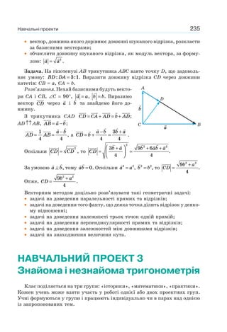 235
• вектор, довжина якого дорівнює довжині шуканого відрізка, розкласти
за базисними векторами;
• обчислити довжину шуканого відрізка, як модуль вектора, за форму-
лою: a a= 2
.
Задача. На гіпотенузі АВ трикутника АВС взято точку D, що задоволь-
няє умову: BD DA: := 3 1. Виразити довжину відрізка CD через довжини
катетів: CB = a, CA = b.
Розв’язання. Нехай базисними будуть векто-
ри СА і СВ, ∠С = 90°, a a= , b b= . Виразимо
вектор CD через a і b та знайдемо його до-
вжину.
З трикутника САD CD CA AD b AD= + = + ;
АD↑↑ АВ, AB a b= − ;
AD AB
a b
= =
−1
4 4
, а CD b
a b b a
= +
−
=
+
4
3
4
.
Оскільки CD CD=
2
, то CD
b a b ab a
=
+⎛
⎝⎜
⎞
⎠⎟ =
+ +3
4
9 6
4
2
2 2
.
За умовою a b⊥ , тому ab = 0. Оскільки a a2 2
= , b b2 2
= , то CD
b a
=
+9
4
2 2
.
Отже, CD
b a
=
+9
4
2 2
.
Векторним методом доцільно розв’язувати такі геометричні задачі:
• задачі на доведення паралельності прямих та відрізків;
• задачі на доведення того факту, що деяка точка ділить відрізок у деяко-
му відношенні;
• задачі на доведення належності трьох точок одній прямій;
• задачі на доведення перпендикулярності прямих та відрізків;
• задачі на доведення залежностей між довжинами відрізків;
• задачі на знаходження величини кута.
НАВЧАЛЬНИЙ ПРОЕКТ 3
Знайома і незнайома тригонометрія
Клас поділяється на три групи: «історики», «математики», «практики».
Кожен учень може взяти участь у роботі однієї або двох проектних груп.
Учні формуються у групи і працюють індивідуально чи в парах над однією
із запропонованих тем.
a
b
A
C B
D
Навчальні проекти
 