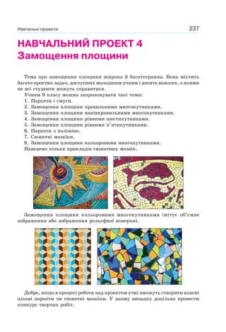237
НАВЧАЛЬНИЙ ПРОЕКТ 4
Замощення площини
Тема про замощення площини широка й багатогранна. Вона містить
багато простих задач, доступних молодшим учням і досить важких, з якими
не всі студенти можуть справитися.
Учням 9 класу можна запропонувати такі теми:
1. Паркети і смуги.
2. Замощення площини правильними многокутниками.
3. Замощення площини напівправильними многокутниками.
4. Замощення площини рівними шестикутниками.
5. Замощення площини рівними п’ятикутниками.
6. Паркети з поліміно.
7. Сюжетні мозаїки.
8. Замощення площини кольоровими многокутниками.
Наведемо кілька прикладів сюжетних мозаїк.
Замощення площини кольоровими многокутниками імітує об’ємне
зображення або зображення рельєфної поверхні.
Добре, якщо в процесі роботи над проектом учні зможуть створити власні
цікаві паркети чи сюжетні мозаїки. У цьому випадку доцільно провести
конкурс творчих робіт.
Навчальні проекти
 