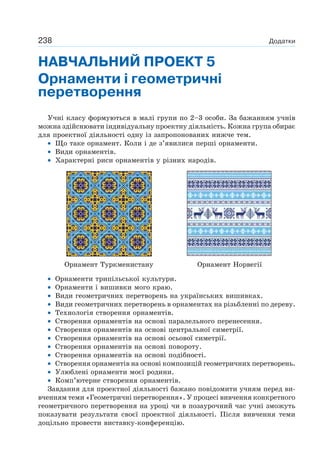 238 Додатки
НАВЧАЛЬНИЙ ПРОЕКТ 5
Орнаменти і геометричні
перетворення
Учні класу формуються в малі групи по 2–3 особи. За бажанням учнів
можна здійснювати індивідуальну проектну діяльність. Кожна група обирає
для проектної діяльності одну із запропонованих нижче тем.
• Що таке орнамент. Коли і де з’явилися перші орнаменти.
• Види орнаментів.
• Характерні риси орнаментів у різних народів.
Орнамент Туркменистану Орнамент Норвегії
• Орнаменти трипільської культури.
• Орнаменти і вишивки мого краю.
• Види геометричних перетворень на українських вишивках.
• Види геометричних перетворень в орнаментах на різьбленні по дереву.
• Технологія створення орнаментів.
• Створення орнаментів на основі паралельного перенесення.
• Створення орнаментів на основі центральної симетрії.
• Створення орнаментів на основі осьової симетрії.
• Створення орнаментів на основі повороту.
• Створення орнаментів на основі подібності.
• Створення орнаментів на основі композицій геометричних перетворень.
• Улюблені орнаменти моєї родини.
• Комп’ютерне створення орнаментів.
Завдання для проектної діяльності бажано повідомити учням перед ви-
вченням теми «Геометричні перетворення». У процесі вивчення конкретного
геометричного перетворення на уроці чи в позаурочний час учні зможуть
показувати результати своєї проектної діяльності. Після вивчення теми
доцільно провести виставку-конференцію.
 