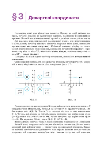§3 Декартові координати
Нагадаємо деякі уже відомі вам поняття. Пряму, на якій вибрано на-
прям, початок відліку та одиничний відрізок, називають координатною
прямою. Кожній точці координатної прямої відповідає єдине дійсне число.
Дві взаємно перпендикулярні координатні прямі, які перетинаються
у їх спільному початку відліку і одиничні відрізки яких рівні, називають
прямокутною системою координат. Спільний початок відліку — точка,
у якій перетинаються осі координат, називають початком координат. Гори-
зонтальну вісь — вісь OX, називають віссю абсцис, а вертикальну вісь —
вісь OY — віссю ординат.
Площину, на якій задано систему координат, називають координатною
площиною.
Осі координат розбивають координатну площину на чотири чверті, у кож-
ній з яких зберігаються знаки обох координат (мал. 17).
x
y
2
2–2
–2
0–6 –4 4 6
4
6
–4
–6
x>0
y>0
x>0
y<0
x<0
y>0
x<0
y<0
III
III IV
1
–1
–3
–2
–2–3 –1 10 2 3
2
3
y
x
B
C
A
Мал. 17 Мал. 18
Положення точки на координатній площині задається двома числами — її
координатами. Наприклад, точка A має абсцису 3 і ординату 2 (мал. 18).
Записують так: A(3; 2). Точка O — початок відліку — має координати
0 і 0. Точки, які лежать на осі OX, мають ординати, що дорівнюють нулю
(y = 0); точки, які лежать на осі OY, мають абсциси, що дорівнюють нулю
(x = 0). На малюнку 18 це точки B(–2; 0) і C(0; –1).
Запис X (m; n) означає: точка X має координати m (абсциса) і n (ордината).
Кожній точці координатної площини відповідає єдина пара дійсних чисел,
а кожній парі дійсних чисел — єдина точка координатної площини. Завдя-
ки взаємно однозначній відповідності між парами дійсних чисел і точками
координатної площини залежність між точками координатної площини
 