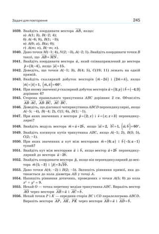 245
1039. Знайдіть координати вектора AB, якщо:
а) A(1; 3), B(–2; 4);
б) A(–6; 8), B(1; –3);
в) A(0; a), B(a; 0);
г) A(m; n), B(–m; n).
1040. Дано точки M(–1; 4), N(2; –3), A(–2; 1). Знайдіть координати точки B
такої, що AB MN= .
1041. Знайдіть координати вектора a, який співнапрямлений до вектора
p = −( )3 4; , якщо a =15.
1042. Доведіть, що точки A(–1; 3), B(4; 5), C(19; 11) лежать на одній
прямій.
1043. Знайдіть скалярний добуток векторів m n−( )2 і m n+( )2 , якщо
m n= =1, m n,( )= °60 .
1044. При якому значенні p скалярний добуток векторів a p= ( )3; і b = −( )4 3;
дорівнює 6?
1045. Сторона правильного трикутника ABC дорівнює 2 см. Обчисліть
AB AC⋅ , AB BC⋅ , AC BC⋅ .
1046. Доведіть, що діагоналі чотирикутника ABCD перпендикулярні, якщо
A(–5; –4), B(–4; 2), C(1; 6), D(1; –1).
1047. При яких значеннях х вектори p x= ( )2; і s x x= +( ); 3 перпендику-
лярні?
1048. Знайдіть модуль вектора m a b= +2 , якщо a = 2, b =1, a b; .( )= °60
1049. Знайдіть косинуси кутів трикутника АВС, якщо A(–1; 2), B(3; 5),
C(2; –1).
1050. При яких значеннях a кут між векторами m a= ( )6; і b a− −( )5 1;
тупий?
1051. Знайдіть кут між векторами a і b, якщо вектор a b+2 перпендику-
лярний до вектора a b−2 .
1052. Знайдіть координати вектора p, якщо він перпендикулярний до век-
тора m 1 3; −( ) і p = 3 10.
1053. Дано точки A(4; –2) і B(2; –5). Запишіть рівняння прямої, яка до-
тикається до кола діаметра АВ у точці A.
1054. Напишіть рівняння дотичних, проведених з точки A(5; 0) до кола
x2
+ y2
= 9.
1055. Нехай O — точка перетину медіан трикутника ABC. Виразіть вектор
AO через вектори AB a= і AC b= .
1056. Нехай точки P і K — середини сторін BC і CD паралелограма ABCD.
Виразіть вектори AP, AK, PK через вектори AB a= і AD b= .
Задачі для повторення
 