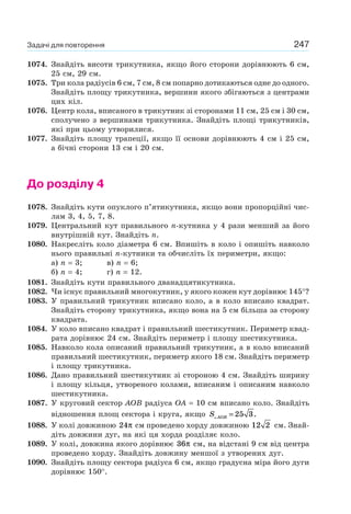247
1074. Знайдіть висоти трикутника, якщо його сторони дорівнюють 6 см,
25 см, 29 см.
1075. Три кола радіусів 6 см, 7 см, 8 см попарно дотикаються одне до одного.
Знайдіть площу трикутника, вершини якого збігаються з центрами
цих кіл.
1076. Центр кола, вписаного в трикутник зі сторонами 11 см, 25 см і 30 см,
сполучено з вершинами трикутника. Знайдіть площі трикутників,
які при цьому утворилися.
1077. Знайдіть площу трапеції, якщо її основи дорівнюють 4 см і 25 см,
а бічні сторони 13 см і 20 см.
До розділу 4
1078. Знайдіть кути опуклого п’ятикутника, якщо вони пропорційні чис-
лам 3, 4, 5, 7, 8.
1079. Центральний кут правильного n-кутника у 4 рази менший за його
внутрішній кут. Знайдіть n.
1080. Накресліть коло діаметра 6 см. Впишіть в коло і опишіть навколо
нього правильні n-кутники та обчисліть їх периметри, якщо:
а) n = 3; в) n = 6;
б) n = 4; г) n = 12.
1081. Знайдіть кути правильного дванадцятикутника.
1082. Чи існує правильний многокутник, у якого кожен кут дорівнює 145°?
1083. У правильний трикутник вписано коло, а в коло вписано квадрат.
Знайдіть сторону трикутника, якщо вона на 5 см більша за сторону
квадрата.
1084. У коло вписано квадрат і правильний шестикутник. Периметр квад-
рата дорівнює 24 см. Знайдіть периметр і площу шестикутника.
1085. Навколо кола описаний правильний трикутник, а в коло вписаний
правильний шестикутник, периметр якого 18 см. Знайдіть периметр
і площу трикутника.
1086. Дано правильний шестикутник зі стороною 4 см. Знайдіть ширину
і площу кільця, утвореного колами, вписаним і описаним навколо
шестикутника.
1087. У круговий сектор АОВ радіуса ОА = 10 см вписано коло. Знайдіть
відношення площ сектора і круга, якщо S AOB = 25 3.
1088. У колі довжиною 24π см проведено хорду довжиною 12 2 см. Знай-
діть довжини дуг, на які ця хорда розділяє коло.
1089. У колі, довжина якого дорівнює 36π см, на відстані 9 см від центра
проведено хорду. Знайдіть довжину меншої з утворених дуг.
1090. Знайдіть площу сектора радіуса 6 см, якщо градусна міра його дуги
дорівнює 150°.
Задачі для повторення
 