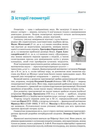 252 Додатки
З історії геометрії
Геометрія — одна з найдавніших наук. Як засвідчує її назва (гео —
земля і метрео — міряю), спочатку її пов’язували тільки з вимірюванням
земельних ділянок. Згодом геометричні відомості почали застосовувати
до вимірювання висот, глибин, різних відстаней.
Спочатку умільці вимірювали відстані і кути безпосе-
редньо або користуючись властивостями подібних фігур.
Фалес Мілетський (V ст. до н. е.) таким способом визна-
чав відстані до недоступних предметів, виміряв висоту
однієї з єгипетських пірамід. Ератосфен Кіренський (ІІ ст.
до н. е.) визначив приблизні розміри Землі. Герон Алек-
сандрійський (І ст. до н. е.) написав книгу «Діоптрика»,
яку можна вважати першою працею з геодезії, а також
сконструював прилад для вимірювання кутів у різних
площинах, який став прообразом сучасних теодолітів.
Розв’язуванням трикутників раніше займалась окрема
математична наука — тригонометрія (грецьке —
трикутник, — міряю). Давньогрецький математик і астроном Гіппарх
ще в ІІ ст. до н. е. склав таблиці хорд, за допомогою яких визначив від-
стань від Землі до Місяця і розв’язав багато інших прикладних задач. Він
перший увів географічні координати — довготу і широту.
Великий внесок у розвиток тригонометрії зробив давньогрецький матема-
тик, астроном, географ Птолемей Клавдій (близько 100–178 рр.) — творець
геоцентричної теорії світу. Його твір, перекладений арабською мовою під на-
звою «Альмагест», тривалий час служив підручником тригонометрії. Птолемей
винайшов астролябію, склав також першу таблицю синусів гострих кутів.
Для розвитку тригонометрії як науки чимало зробили згодом індійські
астрономи Бхаскара, Брамагупта (VII ст.), а також — арабські, зокрема
Альбаттані (IX ст.). Індійці ввели терміни синус, косинус, а араби — тангенс.
Теорему синусів першим довів ще в XI ст. середньоазійський учений
і поет ал-Біруні (973–1048), а теорему косинусів — французький математик
Франсуа Вієт (1540–1603). У XVI ст. Мюллер із Кенігсберга (або, як його
ще називали, Регіомонтан) склав уточнені таблиці для всіх тригономе-
тричних функцій гострих кутів.
Символічне позначення sin α, cos α і строгу систему вивчення тригономет-
ричних функцій розробив петербурзький академік Леонард Ейлер (1707–
1783).
Правильні многокутники вивчали ще Піфагор і його учні. Вони довели, що
рівнимиправильнимиn-кутникамипокритиплощину,мовпаркетинами,можна
тільки за умови, коли n дорівнює 3, 4 або 6. Розглядали піфагорійці і правильні
зірчасті многокутники (не опуклі), особливо пентаграму, яку можна утворити,
Фалес
 