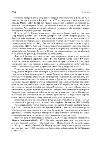 254 Додатки
Систему географічних координат вперше запропонував у І ст. до н. е.
давньогрецький вчений Гіппарх. У ХІV ст. французький математик
Нікола Орем (1323–1382) побудував аналогічну систему координат на
площині, застосовуючи її для дослідження деяких залежностей між ве-
личинами. Але замість сучасних абсциси і ординати він використовував
географічні терміни довгота і широта.
Згодом ідеї Н. Орема розвинули і збагатили французькі математики
П’єр Ферма (1601–1665) і Рене Декарт (1596–1650). Ферма раніше від
Декарта увів координати, вивів рівняння прямої, кола, еліпса, параболи,
гіперболи й опублікував свої дослідження у праці «Вступ до теорії плоских
і просторових місць» (1636). Декарт свій метод координат описав у праці
«Геометрія» (1637). Але він тут, розглядаючи незалежні і залежні змінні,
заклав основи вчення про функції. Згодом найпростішу систему координат
назвали ім’ям Декарта. До того ж Декарт не тільки математик, а й відомий
у всьому світі філософ, засновник картезіанства.
Декарт і Ферма розглядали системи координат тільки на площині.
У ХVІІІ ст. Йоганн Бернуллі (1667–1748) і Алексі Клеро (1713–1765) по-
ширили систему координат і на тривимірний простір: кожній точці три-
вимірного простору ставили у відповідність впорядковану трійку дійсних
чисел. Системи координат у просторі вивчають у старших класах.
Геометричні перетворення входили в геометрію ще повільніше, ніж
координати. Окремі види симетрії відносно прямої і відносно точки бага-
тьом людям були відомі давно: їх вони бачили на різних рослинах, живих
істотах, тому митці створювали симетричні зображення. Наприклад, шу-
мери близько 5 тисячоліть тому на вазах зображали симетричні малюнки.
На фризі палацу Дарія в Сузах зображення перських лучників виконано
ніби за допомогою паралельного перенесення. Кімерійці і скіфи, які жили
на теренах сучасної України ще понад 2 тисячоліття тому, робили колеса,
симетричні відносно точки і відносно осі, виготовляли симетричні прикраси.
Чимало таких зображень дійшло до нас ще з античних часів. Зрозуміло,
що творці тих зображень знали немало про симетрії і паралельні перене-
сення, хоч відповідних геометричних термінів і не вживали.
Елементи вчення про симетрію фігур уперше з’явились у книзі «Почат-
ки геометрії» французького математика Адрієна Лежандра (1752–1833).
У геометрію геометричні перетворення (як аналог функції) ввійшли тільки
в XX ст. Німецький математик Фелікс Клейн (1849–1925) наголошував:
«Геометричні перетворення є не чим іншим, як узагальненням поняття
функції». Числова функція відображає одну числову множину на іншу,
а геометричне перетворення — одну множину точок на іншу.
Вектори ввів у математику тільки у XIX ст. ірландський математик
Вільям Гамільтон (1805–1865). Він увів і термін «вектор», що в перекла-
ді з латинської означає «той, який несе». Позначення «∆» запропонував
у 1853 р. О. Коші (1789–1857). Першу працю «Теорія векторного числен-
ня» надрукував у 1887 р. професор Київського університету В. П. Єрмаков
(1845–1922).
 