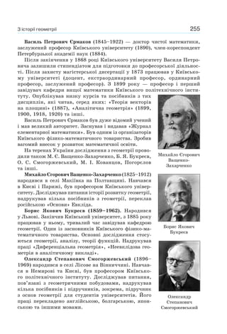 255З історії геометрії
Василь Петрович Єрмаков (1845–1922) — доктор чистої математики,
заслужений професор Київського університету (1890), член-кореспондент
Петербурзької академії наук (1884).
Після закінчення у 1868 році Київського університету Василя Петро-
вича залишили стипендіатом для підготовки до професорської діяльнос-
ті. Після захисту магістерської дисертації у 1873 працював у Київсько-
му університеті (доцент, екстраординарний професор, ординарний
професор, заслужений професор). З 1899 року — професор і перший
завідувач кафедри вищої математики Київського політехнічного інсти-
туту. Опублікував низку курсів та посібників з тих
дисциплін, які читав, серед яких: «Теорія векторів
на площині» (1887), «Аналітична геометрія» (1899,
1900, 1918, 1920) та інші.
Василь Петрович Єрмаков був дуже відомий учений
і мав великий авторитет. Заснував і видавав «Журнал
елементарної математики». Був одним із організаторів
Київського фізико-математичного товариства. Зробив
вагомий внесок у розвиток математичної освіти.
На теренах України дослідження з геометрії прово-
дили також М. Є. Ващенко-Захарченко, Б. Я. Букреєв,
О. С. Смогоржевський, М. І. Кованцов, Погорєлов
та інші.
Михайло Єгорович Ващенко-Захарченко (1825–1912)
народився в селі Макіївка на Полтавщині. Навчався
в Києві і Парижі, був професором Київського універ-
ситету. Досліджував питання історії розвитку геометрії,
надрукував кілька посібників з геометрії, переклав
російською «Основи» Евкліда.
Борис Якович Букреєв (1859–1962). Народився
у Львові. Закінчив Київський університет, з 1885 року
працював у ньому, тривалий час завідував кафедрою
геометрії. Один із засновників Київського фізико-ма-
тематичного товариства. Основні дослідження стосу-
ються геометрії, аналізу, теорії функцій. Надрукував
праці «Диференціальна геометрія», «Неевклідова гео-
метрія в аналітичному викладі».
Олександр Степанович Смогоржевський (1896–
1969) народився в селі Лісове на Вінниччині. Навчав-
ся в Немирові та Києві, був професором Київсько-
го політехнічного інституту. Досліджував питання,
пов’язані з геометричними побудовами, надрукував
кілька посібників і підручників, зокрема, підручник
з основ геометрії для студентів університетів. Його
праці перекладено англійською, болгарською, япон-
ською та іншими мовами.
Михайло Єгорович
Ващенко-
Захарченко
Борис Якович
Букреєв
Олександр
Степанович
Смогоржевський
 
