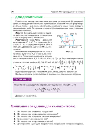 Розділ 1. Метод координат на площині26
ДЛЯ ДОПИТЛИВИХ
Розв’язуючи задачу координатним методом, розглядувані фігури розмі-
щують на координатній площині. Приписавши окремим точкам фігур коор-
динати, а лініям — рівняння, обчислюють координати інших точок, виводять
рівняння інших ліній. Зіставивши початкові й інші координати точок і рівняння,
знаходять відповідь.
Задача. Доведіть, що середини відріз-
ків, які сполучають середини протилежних
сторін чотирикутника, збігаються.
Розв’язання. Нехай ABCD — довільний
чотирикутник, E, K, F, P — середини його
сторін, M і M1 — середини відрізків EF і KP
(мал. 20). Доведемо, що точки M і M1 збі-
гаються.
Введемо систему координат так, щоб її
початком була точка A, а сторона AB лежа-
ла на осі x. Позначимо координати вершин
даного чотирикутника: A(0; 0), B(a; 0), C(m; n), D(p; q). Виразимо через них ко-
ординати середин відрізків AB, CD, BC, AD, KP, EF: E
a
2
0; ,
⎛
⎝⎜
⎞
⎠⎟ F
m p n q+ +⎛
⎝⎜
⎞
⎠⎟
2 2
; ,
K
a m n+⎛
⎝⎜
⎞
⎠⎟
2 2
; , P
p q
2 2
; ,
⎛
⎝⎜
⎞
⎠⎟ M
a m p n q+ + +⎛
⎝⎜
⎞
⎠⎟
4 4
; , M
a m p n q
1
4 4
+ + +⎛
⎝⎜
⎞
⎠⎟; .
Відповідні координати точок M і M1 рівні. Отже, ці точки збігаються.
Щоб розв’язувати складніші задачі, використовують загальну теорему.
ТЕОРЕМА 2
Якщо точка C(xC; yC) ділить відрізок AB у відношенні AC CB: ,= λ то
x
x x
C
A B
=
+
+
λ
λ1
і y
y y
C
A B
=
+
+
λ
λ1
.
Доведіть її самостійно.
Мал. 20
B(a; 0)A(0; 0)
C(m; n)
F
P
KM
E
M1
D(p; q)
y
x
ЗАПИТАННЯ І ЗАВДАННЯ ДЛЯ САМОКОНТРОЛЮ
1. Що називають системою координат?
2. Що називають координатною площиною?
3. Що називають початком системи координат?
4. Як називають координатні осі?
5. Що називають координатами точки?
6. Сформулюйте і доведіть теорему про координати середини відрізка.
 