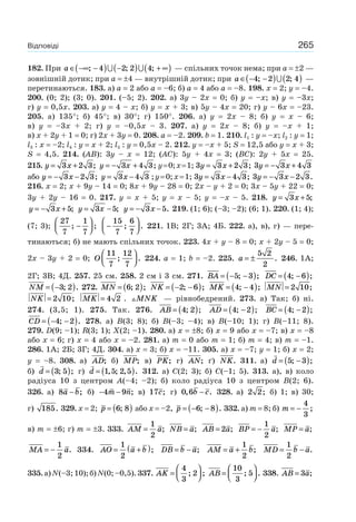 265Відповіді
182. При a ∈ −∞ −( ) −( ) + ∞( ); ; ;4 2 2 4 — спільних точок нема; при a = ±2 —
зовнішній дотик; при a = ±4 — внутрішній дотик; при a ∈ − −( ) ( )4 2 2 4; ; —
перетинаються. 183. а) a = 2 або a = –6; б) a = 4 або a = –8. 198. x = 2; y = –4.
200. (0; 2); (3; 0). 201. (–5; 2). 202. а) 3y – 2x = 0; б) y = –x; в) y = –3x;
г) y = 0,5x. 203. а) y = 4 – x; б) y = x + 3; в) 5y – 4x = 20; г) y – 6x = –23.
205. а) 135°; б) 45°; в) 30°; г) 150°. 206. а) y = 2x – 8; б) y = x – 6;
в) y = –3x + 2; г) y = –0,5x – 3. 207. а) y = 2x – 8; б) y = –x + 1;
в) x + 2y + 1 = 0; г) 2x + 3y = 0. 208. a = –2. 209. b = 1. 210. l1 : y = –x; l2 : y = 1;
l3 : x = –2; l4 : y = x + 2; l5 : y = 0,5x – 2. 212. y = –x + 5; S = 12,5 або y = x + 3;
S = 4,5. 214. (AB): 3y – x = 12; (AC): 5y + 4x = 3; (BC): 2y + 5x = 25.
215. y x= +3 2 3; y x= − +3 4 3; y=0;x=1; 3 3 2 3y x= + ; 3 3 4 3y x= − +
або y x= − −3 2 3; y x= −3 4 3 ;y=0;x=1; 3 3 4 3y x= − ; 3 3 2 3y x= − − .
216. x = 2; x + 9y – 14 = 0; 8x + 9y – 28 = 0; 2x – y + 2 = 0; 3x – 5y + 22 = 0;
3y + 2y – 16 = 0. 217. y = x + 5; y = x – 5; y = –x – 5. 218. y x= +3 5;
y x= − +3 5; y x= −3 5; y x= − −3 5. 219. (1; 6); (–3; –2); (6; 1). 220. (1; 4);
(7; 3);
27
7
1
7
; ;−
⎛
⎝⎜
⎞
⎠⎟ −
⎛
⎝⎜
⎞
⎠⎟
15
7
6
7
; . 221. 1В; 2Г; 3А; 4Б. 222. а), в), г) — пере-
тинаються; б) не мають спільних точок. 223. 4x + y – 8 = 0; x + 2y – 5 = 0;
2x – 3y + 2 = 0; O
11
7
12
7
; .
⎛
⎝⎜
⎞
⎠⎟ 224. a = 1; b = –2. 225. a = ±
5 2
2
. 246. 1А;
2Г; 3В; 4Д. 257. 25 см. 258. 2 см і 3 см. 271. BA = − −( )5 3; ; DC = −( )4 6; ;
NM = −( )3 2; . 272. MN = ( )6 2; ; NK = − −( )2 6; ; MK = −( )4 4; ; MN = 2 10;
NK = 2 10; MK = 4 2 . MNK — рівнобедрений. 273. а) Так; б) ні.
274. (3,5; 1). 275. Так. 276. AB = ( )4 2; ; AD = −( )4 2; ; BC = −( )4 2; ;
CD = − −( )4 2; . 278. а) B(3; 8); б) B(–3; –4); в) B(–10; 1); г) B(–11; 8).
279. D(9; –1); R(3; 1); X(2; –1). 280. а) x = ±8; б) x = 9 або x = –7; в) x = –8
або x = 6; г) x = 4 або x = –2. 281. а) m = 0 або m = 1; б) m = 4; в) m = –1.
286. 1А; 2Б; 3Г; 4Д. 304. а) x = 3; б) x = –11. 305. а) x = –7; y = 1; б) x = 2;
y = –8. 308. а) AD; б) MP; в) PK; г) AN; ґ) NK. 311. а) d = −( )5 3; ;
б) d = ( )3 5; ; г) d = ( )1 5 2 5, ; , . 312. а) C(2; 3); б) C(–1; 5). 313. а), в) коло
радіуса 10 з центром A(–4; –2); б) коло радіуса 10 з центром B(2; 6).
326. а) 8a b− ; б) − −4 9m n; в) 17c; г) 0 6, .b c− 328. а) 2 2; б) 1; в) 30;
г) 185. 329. x = 2; p = ( )6 8; або x = –2, p = − −( )6 8; . 332. а) m = 8; б) m = −
4
3
;
в) m = ±6; г) m = ±3. 333. AM a=
1
2
; NB a= ; AB a= 2 ; BP a= −
1
2
; MP a= ;
MA a= −
1
2
. 334. AO a b= +( )1
2
; DB b a= − ; AM a b= +
1
2
; MD b a= −
1
2
.
335.а)N(–3;10);б)N(0;–0,5).337. AK =
⎛
⎝⎜
⎞
⎠⎟
4
3
2; ; AB =
⎛
⎝⎜
⎞
⎠⎟
10
3
5; . 338. AB a= 3 ;
 