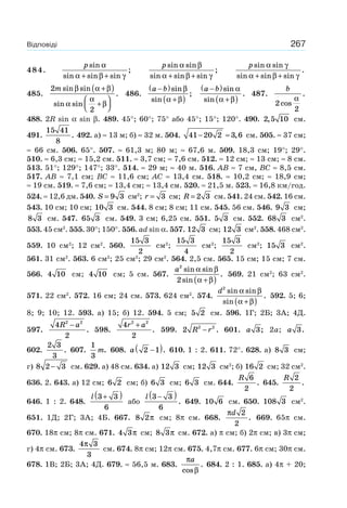 267Відповіді
484.
p sin
sin sin sin
;
α
α β γ+ +
p sin sin
sin sin sin
;
α β
α β γ+ +
p sin sin
sin sin sin
.
α γ
α β γ+ +
485.
2
2
m sin sin
sin sin
.
β α β
α
α
β
+( )
+
⎛
⎝⎜
⎞
⎠⎟
486.
a b−( )
+( )
sin
sin
;
β
α β
a b−( )
+( )
sin
sin
.
α
α β
487.
b
2
2
cos
.
α
488. 2R sin α sin β. 489. 45°; 60°; 75° або 45°; 15°; 120°. 490. 2 5 10, см.
491.
15 41
8
. 492. а) ≈ 13 м; б) ≈ 32 м. 504. 41 20 2 3 6− ≈ , см. 505. ≈ 37 см;
≈ 66 см. 506. 65°. 507. ≈ 61,3 м; 80 м; ≈ 67,6 м. 509. 18,3 см; 19°; 29°.
510. ≈ 6,3 см; ≈ 15,2 см. 511. ≈ 3,7 см; ≈ 7,6 см. 512. ≈ 12 см; ≈ 13 см; ≈ 8 см.
513. 51°; 129°; 147°; 33°. 514. ≈ 29 м; ≈ 40 м. 516. AB ≈ 7 см, BC ≈ 8,5 см.
517. AB ≈ 7,1 см; BC ≈ 11,6 см; AC ≈ 13,4 см. 518. ≈ 10,2 см; ≈ 18,9 см;
≈ 19 см. 519. ≈ 7,6 см; ≈ 13,4 см; ≈ 13,4 см. 520. ≈ 21,5 м. 523. ≈ 16,8 км/год.
524. ≈ 12,6 дм. 540. S = 9 3 см2
; r = 3 см; R = 2 3 см. 541. 24 см. 542. 16 см.
543. 10 см; 10 см; 10 3 см. 544. 8 см; 8 см; 11 см. 545. 56 см. 546. 9 3 см;
8 3 см. 547. 65 3 см. 549. 3 см; 6,25 см. 551. 5 3 см. 552. 68 3 см2
.
553. 45 см2
. 555. 30°; 150°. 556. ad sin α. 557. 12 3 см; 12 3 см2
. 558. 468 см2
.
559. 10 см2
; 12 см2
. 560.
15 3
2
см2
;
15 3
4
см2
;
15 3
2
см2
; 15 3 см2
.
561. 31 см2
. 563. 6 см2
; 25 см2
; 29 см2
. 564. 2,5 см. 565. 15 см; 15 см; 7 см.
566. 4 10 см; 4 10 см; 5 см. 567.
a2
2
sin sin
sin
.
α β
α β+( )
569. 21 см2
; 63 см2
.
571. 22 см2
. 572. 16 см; 24 см. 573. 624 см2
. 574.
d2
sin sin
sin
.
α β
α β+( )
592. 5; 6;
8; 9; 10; 12. 593. а) 15; б) 12. 594. 5 см; 5 2 см. 596. 1Г; 2Б; 3А; 4Д.
597.
4
2
2 2
R a−
. 598.
4
2
2 2
r a+
. 599. 2 2 2
R r− . 601. a 3; 2a; a 3.
602.
2 3
3
. 607.
1
3
m. 608. a 2 1−( ). 610. 1 : 2. 611. 72°. 628. а) 8 3 см;
г) 8 2 3− см. 629. а) 48 см. 634. а) 12 3 см; 12 3 см2
; б) 16 2 см; 32 см2
.
636. 2. 643. а) 12 см; 6 2 см; б) 6 3 см; 6 3 см. 644.
R 6
2
. 645.
R 2
2
.
646. 1 : 2. 648.
l 3 3
6
+( )
або
l 3 3
6
−( )
. 649. 10 6 см. 650. 108 3 см2
.
651. 1Д; 2Г; 3А; 4Б. 667. 8 2π см; 8π см. 668.
πd 2
2
. 669. 65π см.
670. 18π см; 8π см. 671. 4 3π см; 8 3π см. 672. а) π см; б) 2π см; в) 3π см;
г) 4π см. 673.
4 3
3
π
см. 674. 8π см; 12π см. 675. 4,7π см. 677. 6π см; 30π см.
678. 1В; 2Б; 3А; 4Д. 679. ≈ 56,5 м. 683.
π
β
a
cos
. 684. 2 : 1. 685. а) 4π + 20;
 