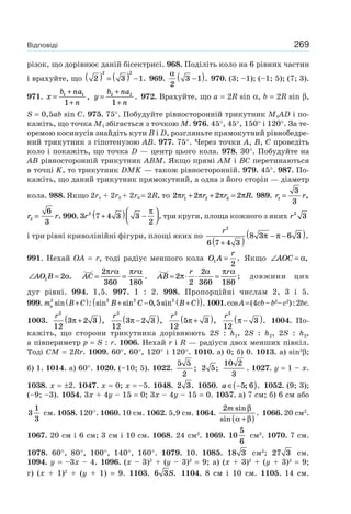 269Відповіді
різок, що дорівнює даній бісектрисі. 968. Поділіть коло на 6 рівних частин
і врахуйте, що 2 3 1
2 2
( ) = ( ) − . 969.
α
2
3 1−( ). 970. (3; –1); (–1; 5); (7; 3).
971. x
b na
n
=
+
+
1 1
1
, y
b na
n
=
+
+
2 2
1
. 972. Врахуйте, що a = 2R sin α, b = 2R sin β,
S = 0,5ab sin C. 975. 75°. Побудуйте рівносторонній трикутник M1AD і по-
кажіть, що точка M1 збігається з точкою M. 976. 45°, 45°, 150° і 120°. За те-
оремою косинусів знайдіть кути B і D, розгляньте прямокутний рівнобедре-
ний трикутник з гіпотенузою AB. 977. 75°. Через точки A, B, C проведіть
коло і покажіть, що точка D — центр цього кола. 978. 30°. Побудуйте на
AB рівносторонній трикутник ABM. Якщо прямі AM і BC перетинаються
в точці K, то трикутник DMK — також рівносторонній. 979. 45°. 987. По-
кажіть, що даний трикутник прямокутний, а одна з його сторін — діаметр
кола. 988. Якщо 2r1 + 2r2 + 2r3 = 2R, то 2 2 2 21 2 3π π π πr r r R+ + = . 989. r r1
3
3
= ,
r r2
6
3
= . 990. 3 7 4 3 3
2
2
r +( ) −
⎛
⎝⎜
⎞
⎠⎟
π
, три круги, площа кожного з яких r2
3
і три рівні криволінійні фігури, площі яких по
r2
6 7 4 3
8 3 6 3
+( )
− −( )π π .
991. Нехай OA = r, тоді радіус меншого кола O A
r
1
2
= . Якщо ∠ =AOC α,
∠ =AO B1 2α. = =AC
r r2
360 180
π α π α
. = ⋅ ⋅ =AB
r r
2
2
2
360 180
π
α π α
; довжини цих
дуг рівні. 994. 1,5. 997. 1 : 2. 998. Пропорційні числам 2, 3 і 5.
999. m B Ca
2
sin :+( ) sin sin , sin .2 2 2
0 5B C B C+ − +( )( ) 1001.cosA=(4cb–b2
–c2
):2bc.
1003.
r2
12
3 2 3π +( ),
r2
12
3 2 3π −( ),
r2
12
5 3π +( ),
r2
12
3π −( ). 1004. По-
кажіть, що сторони трикутника дорівнюють 2S : h1, 2S : h2, 2S : h3,
а півпериметр p = S : r. 1006. Нехай r і R — радіуси двох менших півкіл.
Тоді CM = 2Rr. 1009. 60°, 60°, 120° і 120°. 1010. а) 0; б) 0. 1013. а) sin2
β;
б) 1. 1014. a) 60°. 1020. (–10; 5). 1022.
5 5
2
; 2 5;
10 2
3
. 1027. y = 1 – x.
1038. x = ±2. 1047. x = 0; x = –5. 1048. 2 3. 1050. a ∈ −( )5 6; . 1052. (9; 3);
(–9; –3). 1054. 3x + 4y – 15 = 0; 3x – 4y – 15 = 0. 1057. a) 7 см; б) 6 см або
3
1
3
см. 1058. 120°. 1060. 10 см. 1062. 5,9 см. 1064.
2m sin
sin
.
β
α β+( )
1066. 20 см2
.
1067. 20 см і 6 см; 3 см і 10 см. 1068. 24 см2
. 1069. 10
5
6
см2
. 1070. 7 см.
1078. 60°, 80°, 100°, 140°, 160°. 1079. 10. 1085. 18 3 см3
; 27 3 см.
1094. y = –3x – 4. 1096. (x – 3)2
+ (y – 3)2
= 9; а) (x + 3)2
+ (y + 3)2
= 9;
г) (x + 1)2
+ (y + 1) = 9. 1103. 6 3S. 1104. 8 см і 10 см. 1105. 14 см.
 