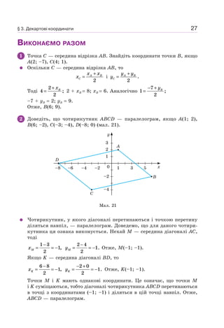 27
ВИКОНАЄМО РАЗОМ
1 Точка C — середина відрізка AB. Знайдіть координати точки B, якщо
A(2; –7), C(4; 1).
Оскільки C — середина відрізка AB, то
x
x x
C
A B
=
+
2
і y
y y
C
A B
=
+
2
.
Тоді 4
2
2
=
+ xB
; 2 + xB = 8; xB = 6. Аналогічно 1
7
2
=
− + yB
;
–7 + yB = 2; yB = 9.
Отже, B(6; 9).
2 Доведіть, що чотирикутник ABCD — паралелограм, якщо A(1; 2),
B(6; –2), C(–3; –4), D(–8; 0) (мал. 21).
Мал. 21
1
–2
–4
–2–4–6–8 10 3 5
2
3
y
x
A
B
C
D
Чотирикутник, у якого діагоналі перетинаються і точкою перетину
діляться навпіл, — паралелограм. Доведемо, що для даного чотири-
кутника ця ознака виконується. Нехай M — середина діагоналі AC,
тоді
xM =
−
= −
1 3
2
1, yM =
−
= −
2 4
2
1. Отже, M(–1; –1).
Якщо K — середина діагоналі BD, то
xK =
−
= −
6 8
2
1, yK =
− +
= −
2 0
2
1. Отже, K(–1; –1).
Точки M і K мають однакові координати. Це означає, що точки M
і K суміщаються, тобто діагоналі чотирикутника ABCD перетинаються
в точці з координатами (–1; –1) і діляться в цій точці навпіл. Отже,
ABCD — паралелограм.
§ 3. Декартові координати
 