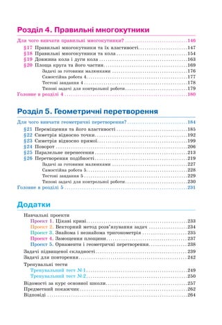 Розділ 4. Правильні многокутники
Для чого вивчати правильні многокутники? . . . . . . . . . . . . . . . . . . . . . . . . . . . . .146
§17 Правильні многокутники та їх властивості. . . . . . . . . . . . . . . . . . . . . . .147
§18 Правильні многокутники та кола . . . . . . . . . . . . . . . . . . . . . . . . . . . . . . . . .154
§19 Довжина кола і дуги кола . . . . . . . . . . . . . . . . . . . . . . . . . . . . . . . . . . . . . . . . .163
§20 Площа круга та його частин. . . . . . . . . . . . . . . . . . . . . . . . . . . . . . . . . . . . . . .169
Задачі за готовими малюнками . . . . . . . . . . . . . . . . . . . . . . . . . . . . . . . . . . .176
Самостійна робота 4. . . . . . . . . . . . . . . . . . . . . . . . . . . . . . . . . . . . . . . . . . . . . . .177
Тестові завдання 4 . . . . . . . . . . . . . . . . . . . . . . . . . . . . . . . . . . . . . . . . . . . . . . . .178
Типові задачі для контрольної роботи. . . . . . . . . . . . . . . . . . . . . . . . . . . . .179
Головне в розділі 4 . . . . . . . . . . . . . . . . . . . . . . . . . . . . . . . . . . . . . . . . . . . . . . . . . . . . . . . . .180
Розділ 5. Геометричні перетворення
Для чого вивчати геометричні перетворення? . . . . . . . . . . . . . . . . . . . . . . . . . . . .184
§21 Переміщення та його властивості . . . . . . . . . . . . . . . . . . . . . . . . . . . . . . . . .185
§22 Симетрія відносно точки. . . . . . . . . . . . . . . . . . . . . . . . . . . . . . . . . . . . . . . . . . .192
§23 Симетрія відносно прямої. . . . . . . . . . . . . . . . . . . . . . . . . . . . . . . . . . . . . . . . . .199
§24 Поворот . . . . . . . . . . . . . . . . . . . . . . . . . . . . . . . . . . . . . . . . . . . . . . . . . . . . . . . . . . . . .206
§25 Паралельне перенесення . . . . . . . . . . . . . . . . . . . . . . . . . . . . . . . . . . . . . . . . . . .213
§26 Перетворення подібності . . . . . . . . . . . . . . . . . . . . . . . . . . . . . . . . . . . . . . . . . . .219
Задачі за готовими малюнками . . . . . . . . . . . . . . . . . . . . . . . . . . . . . . . . . . .227
Самостійна робота 5. . . . . . . . . . . . . . . . . . . . . . . . . . . . . . . . . . . . . . . . . . . . . . .228
Тестові завдання 5 . . . . . . . . . . . . . . . . . . . . . . . . . . . . . . . . . . . . . . . . . . . . . . . .229
Типові задачі для контрольної роботи. . . . . . . . . . . . . . . . . . . . . . . . . . . . .230
Головне в розділі 5 . . . . . . . . . . . . . . . . . . . . . . . . . . . . . . . . . . . . . . . . . . . . . . . . . . . . . . . . .231
Додатки
Навчальні проекти
Проект 1. Цікаві криві. . . . . . . . . . . . . . . . . . . . . . . . . . . . . . . . . . . . . . . . . . . . . . .233
Проект 2. Векторний метод розв’язування задач . . . . . . . . . . . . . . . . . .234
Проект 3. Знайома і незнайома тригонометрія . . . . . . . . . . . . . . . . . . . . . 235
Проект 4. Замощення площини. . . . . . . . . . . . . . . . . . . . . . . . . . . . . . . . . . . . . . 237
Проект 5. Орнаменти і геометричні перетворення. . . . . . . . . . . . . . . . . . 238
Задачі підвищеної складності . . . . . . . . . . . . . . . . . . . . . . . . . . . . . . . . . . . . . . . . . . . 239
Задачі для повторення. . . . . . . . . . . . . . . . . . . . . . . . . . . . . . . . . . . . . . . . . . . . . . . . . . . 242
Тренувальні тести
Тренувальний тест №1. . . . . . . . . . . . . . . . . . . . . . . . . . . . . . . . . . . . . . . . . . . . . . .249
Тренувальний тест №2. . . . . . . . . . . . . . . . . . . . . . . . . . . . . . . . . . . . . . . . . . . . . . .250
Відомості за курс основної школи. . . . . . . . . . . . . . . . . . . . . . . . . . . . . . . . . . . . . .257
Предметний покажчик . . . . . . . . . . . . . . . . . . . . . . . . . . . . . . . . . . . . . . . . . . . . . . . . . .262
Відповіді . . . . . . . . . . . . . . . . . . . . . . . . . . . . . . . . . . . . . . . . . . . . . . . . . . . . . . . . . . . . . . . . .264
 