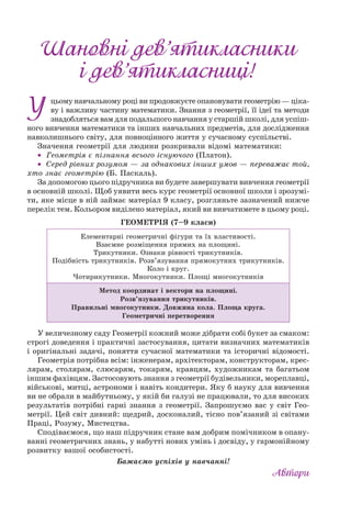 цьому навчальному році ви продовжуєте опановувати геометрію — ціка-
ву і важливу частину математики. Знання з геометрії, її ідеї та методи
знадобляться вам для подальшого навчання у старшій школі, для успіш-
ного вивчення математики та інших навчальних предметів, для дослідження
навколишнього світу, для повноцінного життя у сучасному суспільстві.
Значення геометрії для людини розкривали відомі математики:
• Геометрія є пізнання всього існуючого (Платон).
• Серед рівних розумом — за однакових інших умов — переважає той,
хто знає геометрію (Б. Паскаль).
За допомогою цього підручника ви будете завершувати вивчення геометрії
в основній школі. Щоб уявити весь курс геометрії основної школи і зрозумі-
ти, яке місце в ній займає матеріал 9 класу, розгляньте зазначений нижче
перелік тем. Кольором виділено матеріал, який ви вивчатимете в цьому році.
ГЕОМЕТРІЯ (7–9 класи)
Елементарні геометричні фігури та їх властивості.
Взаємне розміщення прямих на площині.
Трикутники. Ознаки рівності трикутників.
Подібність трикутників. Розв’язування прямокутних трикутників.
Коло і круг.
Чотирикутники. Многокутники. Площі многокутників
Метод координат і вектори на площині.
Розв’язування трикутників.
Правильні многокутники. Довжина кола. Площа круга.
Геометричні перетворення
У величезному саду Геометрії кожний може дібрати собі букет за смаком:
строгі доведення і практичні застосування, цитати визначних математиків
і оригінальні задачі, поняття сучасної математики та історичні відомості.
Геометрія потрібна всім: інженерам, архітекторам, конструкторам, крес-
лярам, столярам, слюсарям, токарям, кравцям, художникам та багатьом
іншим фахівцям. Застосовують знання з геометрії будівельники, мореплавці,
військові, митці, астрономи і навіть кондитери. Яку б науку для вивчення
ви не обрали в майбутньому, у якій би галузі не працювали, то для високих
результатів потрібні гарні знання з геометрії. Запрошуємо вас у світ Гео-
метрії. Цей світ дивний: щедрий, досконалий, тісно пов’язаний зі світами
Праці, Розуму, Мистецтва.
Сподіваємося, що наш підручник стане вам добрим помічником в опану-
ванні геометричних знань, у набутті нових умінь і досвіду, у гармонійному
розвитку вашої особистості.
Бажаємо успіхів у навчанні!
’’
’ !’ !
 