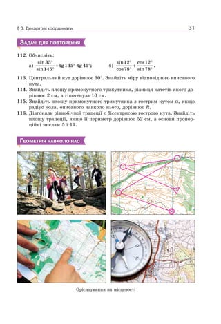 31
ЗАДАЧІ ДЛЯ ПОВТОРЕННЯ
112. Обчисліть:
а)
sin
sin
tg tg ;
35
145
135 45
°
°
+ °⋅ ° б)
sin
cos
cos
sin
.
12
78
12
78
°
°
+
°
°
113. Центральний кут дорівнює 30°. Знайдіть міру відповідного вписаного
кута.
114. Знайдіть площу прямокутного трикутника, різниця катетів якого до-
рівнює 2 см, а гіпотенуза 10 см.
115. Знайдіть площу прямокутного трикутника з гострим кутом α, якщо
радіус кола, описаного навколо нього, дорівнює R.
116. Діагональ рівнобічної трапеції є бісектрисою гострого кута. Знайдіть
площу трапеції, якщо її периметр дорівнює 52 см, а основи пропор-
ційні числам 5 і 11.
ГЕОМЕТРІЯ НАВКОЛО НАС
Орієнтування на місцевості
§ 3. Декартові координати
 