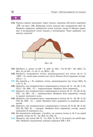 Розділ 1. Метод координат на площині36
Б
134. Гірська дорога проходить через тунель, довжина AB якого дорівнює
10 км (мал. 29). Найвища точка тунелю має координати A(2; 4).
Знайдіть ординату найнижчої точки тунелю, якщо її абсциса дорів-
нює 5 (координати точок подано у кілометрах). Чому дорівнює кут
нахилу тунелю?
A
B
A1 B1
Мал. 29
135. Знайдіть x, якщо: а) AB = 2, A(2; 1), B(x; –1); б) AB = 10, A(2x; 7),
B(x; 1); в) AB = 5, A(–1; x), B(2x; –3).
136. Знайдіть координати точки, рівновіддаленої від точок A(–5; 1)
і B(3; –1), якщо вона лежить на: а) осі абсцис; б) осі ординат; в) пря-
мій y = x.
137. На прямій y = 2x знайдіть точку, рівновіддалену від точок M(5; 2)
і N(–1; 4).
138. Доведіть, що чотирикутник з вершинами в точках A(–4; –2), B(–1; 2),
C(11; –3), D(8; –7) — паралелограм. Знайдіть його периметр.
139. Доведіть, що чотирикутник з вершинами в точках A(–5; –2), B(–3; 2),
C(3; –1), D(1; –5) — прямокутник. Знайдіть його периметр, площу
та радіус описаного кола.
140. Доведіть, що чотирикутник з вершинами в точках A(–5; –2), B(–4; 5),
C(3; 6), D(2; –1) — ромб. Знайдіть його периметр та довжини діаго-
налей.
141. Доведіть, що чотирикутник з вершинами в точках A(–2; 0), B(–4; 6),
C(2; 8), D(4; 2) — квадрат. Знайдіть його периметр, площу, радіус
вписаного й описаного кіл.
142. Не виконуючи побудови, з’ясуйте, чи лежать точки A, B, C на одній
прямій, якщо A(–6; –5), B(2; 1), C(6; 4).
143. Доведіть, що точки M(–2; –1), N(2; 7), K(–1; 1) лежать на одній пря-
мій. Знайдіть відношення довжин відрізків MK і KN.
 