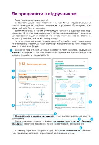 Дорогі дев’ятикласники і колеги!
Ви тримаєте у руках новий підручник геометрії. Автори сподіваються, що ця
книжка стане для вас надійним помічником і порадником. Пропонуємо своє-
рідну навігацію його сторінками.
Вагомим мотивом і гарним стимулом для навчання є відомості про твор-
ців геометрії та приклади практичного застосування навчального матеріалу.
Висловлювання видатних математиків можуть стати для вас дороговказом
не лише у навчанні, а й на життєвому шляху.
На початку кожного розділу подано короткий огляд його змісту українською
та англійською мовами, а також приклади матеріальних об’єктів, моделями
яких є геометричні фігури.
Вивчаючи теоретичний матеріал, звертайте увагу на слова, надруковані
жирним шрифтом, — це нові геометричні терміни. Ви повинні усвідомити,
що вони означають, і запам’ятати їх.
1
Як працювати з підручником
Жирний текст в квадратних дужках — це теореми, доведення яких по-
дано нижче.
Кінець доведення теореми позначено червоним квадратиком. Зеленим
кольором позначено доведення, які не є обов’яковими для вивчення.
2
3 4
У кожному параграфі підручника є рубрика «Для допитливих». Вона міс-
тить додатковий матеріал, адресований зацікавленим учням.
5
§12 Застосування векторів
Якщо розв’язують задачу, використовуючи властивості векторів, то це —
векторний метод розв’язування задачі. При цьому часто використовують
таке твердження.
ТЕОРЕМА 5
Якщо X — довільна точка, а M — середина відрізка AB або точка пере-
тину медіан трикутника ABC, то відповідно
XM XA XB= +( )1
2
або XM XA XB XC= + +( )1
3
.
ДОВЕДЕННЯ.
Завжди істинні рівності:
XM MA XA+ = , XM MB XB+ = , XM MC XC+ = .
Додавши дві перші з цих рівностей і врахувавши, що MA MB+ = 0
(мал. 119), дістанемо: 2XM XA XB= + , звідки XM XA XB= +( )1
2
.
A B
X
M
A B
C
X
M
Мал. 119 Мал. 120
Якщо додамо всі три рівності і врахуємо, що MA MB MC+ + = 0
(див. мал. 104 і задачу на с. 83), дістанемо: 3XM XA XB XC= + + , звідки
XM XA XB XC= + +( )1
3
(мал. 120).
Для прикладу розв’яжемо векторним методом задачу, яку раніше було
розв’язано координатним методом (див. с. 26).
5
117
ТЕОРЕМА 10
(Синусів). Сторони трикутника пропорційні синусам протилежних
кутів.
ДОВЕДЕННЯ.
З попередньої теореми випливає, що
a
A
R
sin
,= 2
b
B
R
sin
,= 2
c
C
R
sin
.= 2
Отже,
a
A
b
B
c
C
R
sin sin sin
.= = = 2
§ 14. Теорема синусів
ПРАКТИЧНЕ ЗАВДАННЯ
575. Користуючись аркушем паперу в клітинку
(мал. 181), накресліть трикутник з основою AB
і площею, удвічі більшою за площу трикутника
ABC. Скільки таких трикутників існує? Яким
найбільшим може бути косинус кута, проти-
лежного стороні AB?
ЗАДАЧІ ДЛЯ ПОВТОРЕННЯ
576. Сторони трикутника дорівнюють 5 см, 6 см і 10 см. Знайдіть кути
трикутника.
Мал. 181
A B
C
Чи можна з означення правильного многокутника вилучити словосполучен-
ня «сторони рівні» або «кути рівні»? Ні, бо опуклий многокутник, усі кути якого
рівні або всі сторони рівні, може бути й неправильним (мал. 187).
Мал. 187
a б
ДЛЯ ДОПИТЛИВИХ
4
6
1
2
3
 